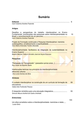 Sumário
Editorial............................................................................................................ 8
Ivani Catarina Arantes Fazenda
Artigos
Desafios e perspectivas do trabalho interdisciplinar no Ensino
Fundamental: contribuições das pesquisas sobre interdisciplinaridade no
Brasil: o reconhecimento de um percurso...................................................
Ivani Catarina Arantes Fazenda
10
Projeto de Formação continuada e Pesquisa Interdisciplinar: memória
autobiográfica, envelhecimento e espiritualidade........................................
Vera Maria Antonieta Tordino Brandão
24
Interdisciplinaridade: facilitadora da integração da sustentabilidade no
Ensino Superior ..........................................................................................
Beatriz Marcos Telles e Arnoldo José de Hoyos Guevara
35
Pesquisas
―Pedagogia da Transgressão‖: (passados quinze anos...) ..........................
Ruy Cezar do Espírito Santo
44
Interlocuções teóricas nos princípios da interdisciplinaridade:
diferentes olhares ........................................................................................
Ana Lúcia Gomes da Silva
54
Sínteses
O cuidado interdisciplinar na construção de um currículo de formação de
educadores .................................................................................................
Valda Inês Fontenele Pessoa
69
O despertar simbólico para uma educação integradora..............................
Simone Moura Andrioli de Castro Andrade
93
Entrevistas
Um olhar jornalístico sobre a Interdisciplinaridade: memórias e relato.....
Luiza Oliva
103
 
