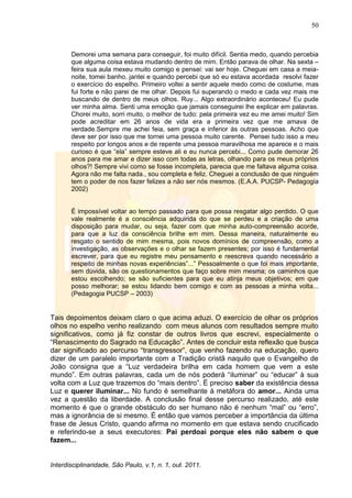 50
Interdisciplinaridade, São Paulo, v.1, n. 1, out. 2011.
Demorei uma semana para conseguir, foi muito difícil. Sentia medo, quando percebia
que alguma coisa estava mudando dentro de mim. Então parava de olhar. Na sexta –
feira sua aula mexeu muito comigo e pensei: vai ser hoje. Cheguei em casa a meia-
noite, tomei banho, jantei e quando percebi que só eu estava acordada resolvi fazer
o exercício do espelho. Primeiro voltei a sentir aquele medo como de costume, mas
fui forte e não parei de me olhar. Depois fui superando o medo e cada vez mais me
buscando de dentro de meus olhos. Ruy... Algo extraordinário aconteceu! Eu pude
ver minha alma. Senti uma emoção que jamais conseguirei lhe explicar em palavras.
Chorei muito, sorri muito, o melhor de tudo: pela primeira vez eu me amei muito! Sim
pode acreditar em 26 anos de vida era a primeira vez que me amava de
verdade.Sempre me achei feia, sem graça e inferior às outras pessoas. Acho que
deve ser por isso que me tornei uma pessoa muito carente. Pensei tudo isso a meu
respeito por longos anos e de repente uma pessoa maravilhosa me aparece e o mais
curioso é que ―ela‖ sempre esteve ali e eu nunca percebi... Como pude demorar 26
anos para me amar e dizer isso com todas as letras, olhando para os meus próprios
olhos?! Sempre vivi como se fosse incompleta, parecia que me faltava alguma coisa.
Agora não me falta nada., sou completa e feliz. Cheguei a conclusão de que ninguém
tem o poder de nos fazer felizes a não ser nós mesmos. (E.A.A. PUCSP- Pedagogia
2002)
É impossível voltar ao tempo passado para que possa resgatar algo perdido. O que
vale realmente é a consciência adquirida do que se perdeu e a criação de uma
disposição para mudar, ou seja, fazer com que minha auto-compreensão acorde,
para que a luz da consciência brilhe em mim. Dessa maneira, naturalmente eu
resgato o sentido de mim mesma, pois novos domínios de compreensão, como a
investigação, as observações e o olhar se fazem presentes; por isso é fundamental
escrever, para que eu registre meu pensamento e reescreva quando necessário a
respeito de minhas novas experiências‖...‖ Pessoalmente o que foi mais importante,
sem dúvida, são os questionamentos que faço sobre mim mesma; os caminhos que
estou escolhendo; se são suficientes para que eu atinja meus objetivos; em que
posso melhorar; se estou lidando bem comigo e com as pessoas a minha volta...
(Pedagogia PUCSP – 2003)
Tais depoimentos deixam claro o que acima aduzi. O exercício de olhar os próprios
olhos no espelho venho realizando com meus alunos com resultados sempre muito
significativos, como já fiz constar de outros livros que escrevi, especialmente o
―Renascimento do Sagrado na Educação‖. Antes de concluir esta reflexão que busca
dar significado ao percurso ―transgressor‖, que venho fazendo na educação, quero
dizer de um paralelo importante com a Tradição cristã naquilo que o Evangelho de
João consigna que a ―Luz verdadeira brilha em cada homem que vem a este
mundo‖. Em outras palavras, cada um de nós poderá ―iluminar‖ ou ―educar‖ à sua
volta com a Luz que trazemos do ―mais dentro‖. É preciso saber da existência dessa
Luz e querer iluminar... No fundo é semelhante à metáfora do amor... Ainda uma
vez a questão da liberdade. A conclusão final desse percurso realizado, até este
momento é que o grande obstáculo do ser humano não é nenhum ―mal‖ ou ―erro‖,
mas a ignorância de si mesmo. É então que vamos perceber a importância da última
frase de Jesus Cristo, quando afirma no momento em que estava sendo crucificado
e referindo-se a seus executores: Pai perdoai porque eles não sabem o que
fazem...
 