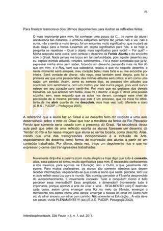 51
Interdisciplinaridade, São Paulo, v.1, n. 1, out. 2011.
Para finalizar transcrevo dois últimos depoimentos para ilustrar as reflexões feitas:
O mais importante para mim, foi conhecer uma pouco da C... (o nome da aluna)
Andávamos tão distantes, e embora estejamos sempre tão juntas não a via, não a
ouvia, não a sentia a muito tempo; foi um encontro muito significativo, que mudará as
duas daqui para a frente. Levamos um objeto significativo para nós, e se hoje a
pergunta se repetisse – Qual o objeto mais significativo para você? – Por quê? –
Minha resposta seria outra, com certeza o desenho da Ferida Aberta e do encontro
com o Graal. Nada jamais me tocou em tal profundidade, pois aquele desenho sou
eu, explica minhas atitudes, virtudes, sentimentos... Foi a maior expressão que já fiz,
expressei minha alma sem saber, fazendo um desenho pensando mais no Rei do
que em mim, e o Ruy, com sua sabedoria, relatou o que viu naquele desenho, e
neste momento senti arrepios, meu coração bateu mais forte e eu me encontrei por
inteira. Senti vontade de chorar, não nego, mas também senti alegria, pois foi a
primeira vez que uma pessoa falou das minhas atitudes sem crítica, e sim como uma
razão, um sentido. Assim, como eu sempre digo, as pessoas têm atitudes que
condizem com sentimentos, com um motivo, por isso nunca julgue, pois você nunca
esteve em seu coração para sentir-lhe. Por mais que eu gostasse dos demais
trabalhos, sei que aprendi com todos, esse foi o melhor, o auge. É difícil uma pessoa
sozinha, sem, esse respaldo que as aulas nos deram, conseguir esse nível de
percepção de si mesma; percebo que este é um processo, que no início foi difícil,
tanto de me abrir quanto de me descobrir, mas hoje vejo tudo diferente e claro
(C.R.S.- PUCSP – Pedagogia 2003).
A referência que a aluna faz ao Graal e ao desenho feito diz respeito a uma aula
desenvolvida sobre o mito do Graal que traz a metáfora da ferida do Rei Pescador
Ferido que somente seria curada com a presença do Graal. Na seqüência dessa
aula pedi que além de uma reflexão escrita as alunas fizessem um desenho da
―ferida‖ do Rei e foi nessa imagem que aluna se sentiu tocada, como descrito. Aliás,
insisto que uma das transgressões indispensáveis é a inclusão da Arte,
especialmente do desenho como forma de expressão dos alunos a partir de um
conteúdo trabalhado. Por último, desta vez, trago um depoimento rico e que vai
expressar o cerne das transgressões trabalhadas:
Novamente dirijo-lhe a palavra (com muita alegria) e hoje digo que tudo é conexão,
aliás, essa palavra se tornou muito significativa para mim. É necessário conhecermos
a nós mesmos, para agirmos na Educação com o Outro, o que geralmente não
ocorre. Para muitos professores, os alunos são somente cérebros que devem
receber informações, esquecendo-se que existe o aluno que sente, percebe, tem Luz
e pode refletir essa Luz para o mundo. Não consigo perceber a Filosofia desprendida
do autoconhecimento. E novamente conexão! Tudo é conexão!!! Como é belo
perceber essa imensidão!!! Essa amplitude, a dimensão!!! Novamente tudo é
importante, porque aprendi a arte de viver a vida... REALMENTE! (sic) É desfrutar
cada coisa, assim como enxergar uma flor no meio do trânsito; enxergar o
movimento dos carros como uma dança; enxergar a beleza do olhar no Outro num
ato de olhar sincero, um olhar com carinho. Não somente na Educação... A vida deve
ser assim, vivida PLENAMENTE !!! (sic) (E.A.C. PUCSP- Pedagogia 2002).
 