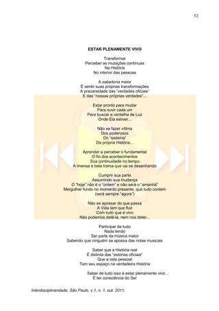 52
Interdisciplinaridade, São Paulo, v.1, n. 1, out. 2011.
ESTAR PLENAMENTE VIVO
Transformar
Perceber as mutações contínuas
Na História
No interior das pessoas
A sabedoria maior
É sentir suas próprias transformações
A precariedade das ―verdades oficiais‖
E das ―nossas próprias verdades‖...
Estar pronto para mudar
Para ouvir cada um
Para buscar a centelha de Luz
Onde Ela estiver...
Não se fazer vítima
Dos poderosos
Do ―sistema‖
Da própria História...
Aprender a perceber o fundamental
O fio dos acontecimentos
Sua continuidade no tempo
A imensa e bela trama que vai se desenhando
Cumprir sua parte
Assumindo sua mudança
O ―hoje‖ não é o ―ontem‖ e não será o ―amanhã‖
Mergulhar fundo no momento presente, que tudo contem
(será sempre ―agora‖)
Não se apossar do que passa
A Vida tem que fluir
Com tudo que é vivo
Não podemos detê-la, nem nos deter...
Participar de tudo
Nada tendo
Ser parte da música maior
Sabendo que ninguém se apossa das notas musicais
Saber que a História real
É distinta das ―estórias oficiais‖
Que a vida pessoal
Tem seu espaço na verdadeira História
Saber de tudo isso é estar plenamente vivo...
É ter consciência do Ser
 