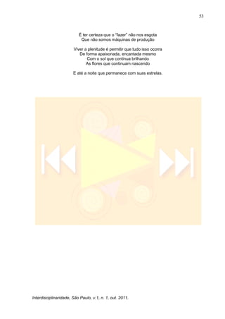 53
Interdisciplinaridade, São Paulo, v.1, n. 1, out. 2011.
É ter certeza que o ―fazer‖ não nos esgota
Que não somos máquinas de produção
Viver a plenitude é permitir que tudo isso ocorra
De forma apaixonada, encantada mesmo
Com o sol que continua brilhando
As flores que continuam nascendo
E até a noite que permanece com suas estrelas.
 