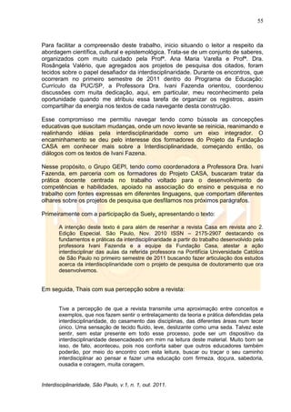 55
Interdisciplinaridade, São Paulo, v.1, n. 1, out. 2011.
Para facilitar a compreensão deste trabalho, inicio situando o leitor a respeito da
abordagem científica, cultural e epistemológica. Trata-se de um conjunto de saberes,
organizados com muito cuidado pela Profª. Ana Maria Varella e Profª. Dra.
Rosângela Valério, que agregados aos projetos de pesquisa dos citados, foram
tecidos sobre o papel desafiador da interdisciplinaridade. Durante os encontros, que
ocorreram no primeiro semestre de 2011 dentro do Programa de Educação:
Currículo da PUC/SP, a Professora Dra. Ivani Fazenda orientou, coordenou
discussões com muita dedicação, aqui, em particular, meu reconhecimento pela
oportunidade quando me atribuiu essa tarefa de organizar os registros, assim
compartilhar da energia nos textos de cada navegante desta construção.
Esse compromisso me permitiu navegar tendo como bússola as concepções
educativas que suscitam mudanças, onde um novo levante se reinicia, reanimando e
realinhando idéias pela interdisciplinaridade como um eixo integrador. O
encaminhamento se deu pelo interesse dos formadores do Projeto da Fundação
CASA em conhecer mais sobre a Interdisciplinaridade, começando então, os
diálogos com os textos de Ivani Fazena.
Nesse propósito, o Grupo GEPI, tendo como coordenadora a Professora Dra. Ivani
Fazenda, em parceria com os formadores do Projeto CASA, buscaram tratar da
prática docente centrada no trabalho voltado para o desenvolvimento de
competências e habilidades, apoiado na associação do ensino e pesquisa e no
trabalho com fontes expressas em diferentes linguagens, que comportam diferentes
olhares sobre os projetos de pesquisa que desfilamos nos próximos parágrafos.
Primeiramente com a participação da Suely, apresentando o texto:
A intenção deste texto é para além de resenhar a revista Casa em revista ano 2.
Edição Especial. São Paulo, Nov. 2010 ISSN – 2175-2907 destacando os
fundamentos e práticas da interdisciplinaridade a partir do trabalho desenvolvido pela
professora Ivani Fazenda e a equipe da Fundação Casa, atestar a ação
interdisciplinar das aulas da referida professora na Pontifícia Universidade Católica
de São Paulo no primeiro semestre de 2011 buscando fazer articulação dos estudos
acerca da interdisciplinaridade com o projeto de pesquisa de doutoramento que ora
desenvolvemos.
Em seguida, Thais com sua percepção sobre a revista:
Tive a percepção de que a revista transmite uma aproximação entre conceitos e
exemplos, que nos fazem sentir o entrelaçamento da teoria e prática defendidas pela
interdisciplinaridade, do casamento das disciplinas, das diferentes áreas num tecer
único. Uma sensação de tecido fluído, leve, deslizante como uma seda. Talvez este
sentir, sem estar presente em todo esse processo, pode ser um dispositivo da
interdisciplinaridade desencadeado em mim na leitura deste material. Muito bom se
isso, de fato, aconteceu, pois nos conforta saber que outros educadores também
poderão, por meio do encontro com esta leitura, buscar ou traçar o seu caminho
interdisciplinar ao pensar e fazer uma educação com firmeza, doçura, sabedoria,
ousadia e coragem, muita coragem.
 