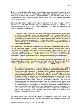 56
Interdisciplinaridade, São Paulo, v.1, n. 1, out. 2011.
E, em se tratando de ampliar a conversa gestada na revista reafirmo o convite para
abrir, ainda mais, o leque da Interdisciplinaridade onde cada participante contribuiu
com suas nuances na conversa, complementando o fio condutor para que o
movimento do barco fosse formando novas ondas que, com certeza originarão
outras e mais outras.
Os temas abordados, me parece, configuram-se como itens essenciais para manter
na roda da conversa àqueles que se inquietam quando o enfoque é a
Interdisciplinaridade e a Thais como mestranda na linha de pesquisa da
Interdisciplinaridade recomenda:
Que a leitura desta edição seja feita pelos mais curiosos e interessados (educadores
ou não) em descobrir todas as potencialidades de transformação que a
Interdisciplinaridade tem a nos oferecer, na direção de uma educação que visa gerir
espaços de aprendizagem, entendendo processos individuais e coletivos, estimulando
alunos, partilhando descobertas e enfrentando, também os formadores, o
desconhecido que surge dentro destes espaços. Quem sabe uma prática educacional
mais crítica e inovadora?
Foi também essa inquietação, que despertou em mim a necessidade de ler mais,
discutir e escrever sobre a dinâmica da interdisciplinaridade. Um percurso que, a
meu ver, está marcado pelo antes e pós construção deste exercício com as
resenhas, principalmente ao retirar o maior proveito das leituras realizadas nos
textos da Profª. Dra. Ivani Fazenda. Prova disso é o meu questionamento
permanente e aberto à transformação no diálogo com outros projetos de pesquisa.
Durante a leitura das resenhas, vou percebendo elementos norteadores que foram
estabelecidos para melhor entendimento de todo processo de construção deste
número especial da revista, como por exemplo, quando a Suely complementa:
Os pesquisadores do grupo de pesquisadores da interdisciplinaridade (GEPI)
resumem suas experiências de pesquisas e projetos tendo como fundamentação à
interdisciplinaridade com vistas a construção de um processo ensino-aprendizagem
que tenha sentido para os sujeitos, o que significa uma educação melhor e
conseqüentemente a construção de um mundo solidário e inclusivo. Os desafios acima
elencados também atravessam a minha existência pessoal e profissional e já se
apresentam há algum tempo como professora do ensino superior notadamente no
Instituto Federal de Educação, Ciência e Tecnologia do Maranhão. Em todos os
desafios perpassa uma questão que é básica e que se torna emergente e urgente para
mim: como tornar as minhas utopias reais quanto a visão de homem/mulher, quanto
ao conhecimento e as metodologias de intervenção docente em uma Instituição que
tende a um conhecimento disciplinado o que acaba gerando posturas prepotentes em
que em pleno no século XXI alguns considerarem a sua ―disciplina‖ mais importante e
científica que as demais e o currículo linear como o modelo de currículo centrado nos
objetivos o mais eficiente e mais eficaz.
Na minha leitura, cada participante da roda constrói uma perspectiva crítica, que
além de refletir sobre sua própria realidade, desenvolve a consciência da realidade
 