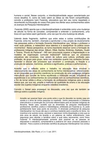 57
Interdisciplinaridade, São Paulo, v.1, n. 1, out. 2011.
humana e social. Nesse conjunto, a interdisciplinaridade segue caracterizada por
novos desafios. E, como de nada valem as idéias se não forem compartilhadas,
convido a professora Ivani Fazenda, educadora que tem seu nome respeitado e
reconhecido na Educação do nosso País para nos ofertar seus conhecimentos sobre
os avanços da Pesquisa Interdisciplinar:
Fazenda (2005) aponta que a interdisciplinaridade é entendida como uma mudança
de atitude na forma de conceber, compreender e entender o conhecimento, uma
troca em que todos saem ganhando, uma vez que há uma mudança de atitude.
Valendo deste fragmento, reafirmo que entre estas e outras contribuições de
Fazenda, sinto-me, também, chamada a aprofundar o meu projeto de doutoramento
nas pesquisas sobre a formação Docente Interdisciplinar que ―obriga o professor a
rever suas práticas, a redescobrir seus talentos e a ressignificar na prática novos
movimentos‖. Nessa perspectiva, se torna importante observar como a formação de
professores indígenas das etnias: Atikum, Ofaié, Kamba, Kinikinau, Kadiwéu, Guató
e Terena, ―Povos do Pantanal‖ - MS vem procurando superar a fragmentação e os
modelos de organização curricular tradicional? Sabe-se que os processos
educativos são universais, mas variam de cultura para cultura, profissão para
profissão, de grupo para grupo, tanto nos conteúdos quanto nos contextos formais.
Aprender e educar são processos que envolvem a construção, a fixação e a
produção de saberes, memórias, sentidos e significados, práticas e performances.
Acredito que a reflexão sobre o trabalho na educação deve envolver o
relacionamento das áreas do conhecimento de forma interdisciplinar, referenciando-
se em propostas que encontre coerência na construção de uma pedagogia indígena
intercultural que concilie de forma equilibrada a instituição escola, articulando as
experiências e os conhecimentos da comunidade com os conhecimentos científicos,
a fim de tornar sólida e eficaz a formação de professores indígenas para a escola
básica que, por sua vez, propõe a melhoria da qualidade de ensino e da educação
escolar dos sujeitos indígenas enquanto cidadãos brasileiros.
Convido o Geisel para prosseguir na discussão, uma vez que ele também se
debruça sobre a questão indígena:
Acredito ser possível fazer uma ponte entre o que foi discutido na revista casa em
revista e o tema de minha pesquisa no mestrado. Venho pesquisando a Cidadania
Intercultural e a construção de currículos diferenciados para as escolas indígenas de
Roraima. Neste caso, acredito que as dimensões da pesquisa interdisciplinar
(profissional, cientifica, pratica e metodológica), enfatizada por Fazenda (p. 5), pode
perfeitamente fazer esse ponto de encontro. A dimensão profissional da pesquisa
interdisciplinar me trouxe até aqui e contribuiu bastante para a escolha do tema, me
incentiva a ler autores novos, escrever e reescrever minha dissertação e creio que os
dois anos de estudo me levarão a um patamar de melhor entendimento, mais
segurança para abordar a temática sobre a qual estou escrevendo, como frisou
Fazenda ―A interdisciplinaridade somente será possível se as pessoas se
dispuserem a estudá-la, compreendê-la e praticá-la em seus universos pessoais e
laborais‖. Para a autora a dimensão cientifica da pesquisa interdisciplinar nos conduz
 
