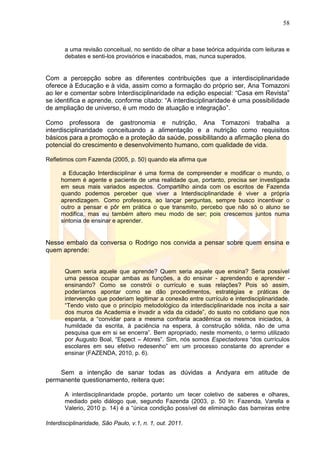 58
Interdisciplinaridade, São Paulo, v.1, n. 1, out. 2011.
a uma revisão conceitual, no sentido de olhar a base teórica adquirida com leituras e
debates e senti-los provisórios e inacabados, mas, nunca superados.
Com a percepção sobre as diferentes contribuições que a interdisciplinaridade
oferece à Educação e à vida, assim como a formação do próprio ser, Ana Tomazoni
ao ler e comentar sobre Interdisciplinaridade na edição especial: ―Casa em Revista‖
se identifica e aprende, conforme citado: ―A interdisciplinaridade é uma possibilidade
de ampliação de universo, é um modo de atuação e integração‖.
Como professora de gastronomia e nutrição, Ana Tomazoni trabalha a
interdisciplinaridade conceituando a alimentação e a nutrição como requisitos
básicos para a promoção e a proteção da saúde, possibilitando a afirmação plena do
potencial do crescimento e desenvolvimento humano, com qualidade de vida.
Refletimos com Fazenda (2005, p. 50) quando ela afirma que
a Educação Interdisciplinar é uma forma de compreender e modificar o mundo, o
homem é agente e paciente de uma realidade que, portanto, precisa ser investigada
em seus mais variados aspectos. Compartilho ainda com os escritos de Fazenda
quando podemos perceber que viver a Interdisciplinaridade é viver a própria
aprendizagem. Como professora, ao lançar perguntas, sempre busco incentivar o
outro a pensar e pôr em prática o que transmito, percebo que não só o aluno se
modifica, mas eu também altero meu modo de ser; pois crescemos juntos numa
sintonia de ensinar e aprender.
Nesse embalo da conversa o Rodrigo nos convida a pensar sobre quem ensina e
quem aprende:
Quem seria aquele que aprende? Quem seria aquele que ensina? Seria possível
uma pessoa ocupar ambas as funções, a do ensinar - aprendendo e aprender -
ensinando? Como se constrói o currículo e suas relações? Pois só assim,
poderíamos apontar como se dão procedimentos, estratégias e práticas de
intervenção que poderiam legitimar a conexão entre currículo e interdisciplinaridade.
―Tendo visto que o princípio metodológico da interdisciplinaridade nos incita a sair
dos muros da Academia e invadir a vida da cidade‖, do susto no cotidiano que nos
espanta, a ―convidar para a mesma confraria acadêmica os mesmos iniciados, à
humildade da escrita, à paciência na espera, à construção sólida, não de uma
pesquisa que em si se encerra‖. Bem apropriado, neste momento, o termo utilizado
por Augusto Boal, ―Espect – Atores‖. Sim, nós somos Espectadores ―dos currículos
escolares em seu efetivo redesenho‖ em um processo constante do aprender e
ensinar (FAZENDA, 2010, p. 6).
Sem a intenção de sanar todas as dúvidas a Andyara em atitude de
permanente questionamento, reitera que:
A interdisciplinaridade propõe, portanto um tecer coletivo de saberes e olhares,
mediado pelo diálogo que, segundo Fazenda (2003, p. 50 In: Fazenda, Varella e
Valerio, 2010 p. 14) é a ―única condição possível de eliminação das barreiras entre
 