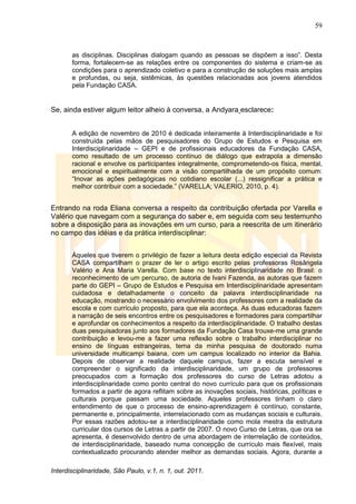 59
Interdisciplinaridade, São Paulo, v.1, n. 1, out. 2011.
as disciplinas. Disciplinas dialogam quando as pessoas se dispõem a isso‖. Desta
forma, fortalecem-se as relações entre os componentes do sistema e criam-se as
condições para o aprendizado coletivo e para a construção de soluções mais amplas
e profundas, ou seja, sistêmicas, às questões relacionadas aos jovens atendidos
pela Fundação CASA.
Se, ainda estiver algum leitor alheio à conversa, a Andyara esclarece:
A edição de novembro de 2010 é dedicada inteiramente à Interdisciplinaridade e foi
construída pelas mãos de pesquisadores do Grupo de Estudos e Pesquisa em
Interdisciplinaridade – GEPI e de profissionais educadores da Fundação CASA,
como resultado de um processo contínuo de diálogo que extrapola a dimensão
racional e envolve os participantes integralmente, comprometendo-os física, mental,
emocional e espiritualmente com a visão compartilhada de um propósito comum:
―Inovar as ações pedagógicas no cotidiano escolar (...) ressignificar a prática e
melhor contribuir com a sociedade.‖ (VARELLA; VALERIO, 2010, p. 4).
Entrando na roda Eliana conversa a respeito da contribuição ofertada por Varella e
Valério que navegam com a segurança do saber e, em seguida com seu testemunho
sobre a disposição para as inovações em um curso, para a reescrita de um itinerário
no campo das idéias e da prática interdisciplinar:
Àqueles que tiverem o privilégio de fazer a leitura desta edição especial da Revista
CASA compartilham o prazer de ler o artigo escrito pelas professoras Rosângela
Valério e Ana Maria Varella. Com base no texto interdisciplinaridade no Brasil: o
reconhecimento de um percurso, de autoria de Ivani Fazenda, as autoras que fazem
parte do GEPI – Grupo de Estudos e Pesquisa em Interdisciplinaridade apresentam
cuidadosa e detalhadamente o conceito da palavra interdisciplinaridade na
educação, mostrando o necessário envolvimento dos professores com a realidade da
escola e com currículo proposto, para que ela aconteça. As duas educadoras fazem
a narração de seis encontros entre os pesquisadores e formadores para compartilhar
e aprofundar os conhecimentos a respeito da interdisciplinaridade. O trabalho destas
duas pesquisadoras junto aos formadores da Fundação Casa trouxe-me uma grande
contribuição e levou-me a fazer uma reflexão sobre o trabalho interdisciplinar no
ensino de línguas estrangeiras, tema da minha pesquisa de doutorado numa
universidade multicampi baiana, com um campus localizado no interior da Bahia.
Depois de observar a realidade daquele campus, fazer a escuta sensível e
compreender o significado da interdisciplinaridade, um grupo de professores
preocupados com a formação dos professores do curso de Letras adotou a
interdisciplinaridade como ponto central do novo currículo para que os profissionais
formados a partir de agora reflitam sobre as inovações sociais, históricas, políticas e
culturais porque passam uma sociedade. Aqueles professores tinham o claro
entendimento de que o processo de ensino-aprendizagem é contínuo, constante,
permanente e, principalmente, interrelacionado com as mudanças sociais e culturais.
Por essas razões adotou-se a interdisciplinaridade como mola mestra da estrutura
curricular dos cursos de Letras a partir de 2007. O novo Curso de Letras, que ora se
apresenta, é desenvolvido dentro de uma abordagem de interrelação de conteúdos,
de interdisciplinaridade, baseado numa concepção de currículo mais flexível, mais
contextualizado procurando atender melhor as demandas sociais. Agora, durante a
 