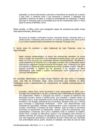 60
Interdisciplinaridade, São Paulo, v.1, n. 1, out. 2011.
graduação, os alunos são levados a perceber a importância do respeito por si próprio
e pelo outro, a coerência entre o que pensamos e fazemos, o desapego que
possibilita a abertura de idéias e a todas as possibilidades de realização, a espera
para agir no momento certo e a humildade que nos faz compreender qual é o nosso
papel na escola (FAZENDA, 2010).
.
Neste sentido, a Célia, como uma navegante capaz de aventurar-se pelos mares
mais desconhecidos, afirma que:
Na busca de ampliar a dimensão humana, dimensão técnica, dimensão ética e a
político-social, a instituição pode encontrar um norte de equilíbrio entre esses jovens
e sua cultura mediados pelos orientadores da instituição Fundação Casa.
E, tendo como fio condutor o valor intelectual de Ivani Fazenda, ruma na
argumentação:
Neste contexto epistemológico, os textos dos participantes desvelam um pouco
sobre o projeto em andamento e as instituições socioeducativas, que, em parceria,
visam um novo currículo que contemplam atitudes interdisciplinares‖. Percebe-se o
comprometimento de Fazenda com a educação e também com os diferentes valores
culturais que integravam naquele momento de formação, mas, a intenção é um situar
consciencial de valores de cada participante da revista, somados a outros ―valores‖ e
naquele momento, o objetivo era de aproximar e se apropriar da teoria
Interdisciplinar para validar a prática socioeducativa, numa perspectiva de um
Currículo Interdisciplinar.
Em condição diferenciada no nosso Grupo Roberta não fala sobre a Fundação
Casa, mas fala da Fundação Casa, como funcionária que trabalha no Setor
Pedagógico junto a adolescentes em cumprimento de medida socioeducativa de
internação:
Considero, dessa forma, como funcionária e como pesquisadora do GEPI, que a
formação dos profissionais é, de fato, a premissa para a efetividade da atuação junto
aos adolescentes. Reitero a colocação das autoras a respeito da relevância das
dimensões humana, técnica e político-social, que compõem o trabalho dentro da
Fundação Casa e, quão importante se faz a fusão dessas dimensões nos processos
formativos e de atuação profissional dos funcionários. Ressalto ainda que, a Escola
para Formação e Capacitação Profissional – EFCP, vem desenvolvendo suas
atividades de capacitação, extensão, aperfeiçoamento, ensino e pesquisa com muito
sucesso, fomentando o processo de ação- reflexão- ação de todos os servidores
envolvidos no atendimento ao adolescente, visando o perfil dos profissionais, suas
necessidades e interesses, bem como a realidade vivida no cotidiano do trabalho.
Dessa forma, investiga as alternativas viáveis e cria estratégias para enfrentar os
desafios advindos da mudança de paradigma que se busca impingir. As perguntas
que mais angustiam educadores e educadoras de todo o Brasil são aqui discutidas
com profundidade teórica, porém, alocada na realidade, das salas de aula de modo
 