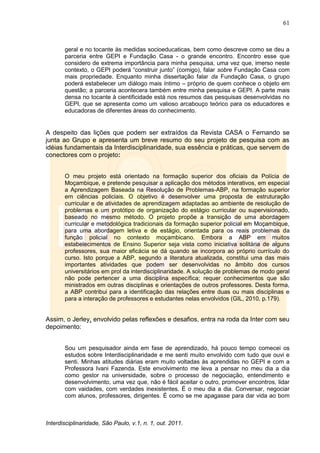 61
Interdisciplinaridade, São Paulo, v.1, n. 1, out. 2011.
geral e no tocante às medidas socioeducaticas, bem como descreve como se deu a
parceria entre GEPI e Fundação Casa - o grande encontro. Encontro esse que
considero de extrema importância para minha pesquisa, uma vez que, imerso neste
contexto, o GEPI poderá ―construir junto‖ (comigo), falar sobre Fundação Casa com
mais propriedade. Enquanto minha dissertação falar da Fundação Casa, o grupo
poderá estabelecer um diálogo mais íntimo – próprio de quem conhece o objeto em
questão; a parceria acontecera também entre minha pesquisa e GEPI. A parte mais
densa no tocante à cientificidade está nos resumos das pesquisas desenvolvidas no
GEPI, que se apresenta como um valioso arcabouço teórico para os educadores e
educadoras de diferentes áreas do conhecimento.
A despeito das lições que podem ser extraídos da Revista CASA o Fernando se
junta ao Grupo e apresenta um breve resumo do seu projeto de pesquisa com as
idéias fundamentais da Interdisciplinaridade, sua essência e práticas, que servem de
conectores com o projeto:
O meu projeto está orientado na formação superior dos oficiais da Polícia de
Moçambique, e pretende pesquisar a aplicação dos métodos interativos, em especial
a Aprendizagem Baseada na Resolução de Problemas-ABP, na formação superior
em ciências policiais. O objetivo é desenvolver uma proposta de estruturação
curricular e de atividades de aprendizagem adaptadas ao ambiente de resolução de
problemas e um protótipo de organização do estágio curricular ou supervisionado,
baseado no mesmo método. O projeto propõe a transição de uma abordagem
curricular e metodológica tradicionais da formação superior policial em Moçambique,
para uma abordagem letiva e de estágio, orientada para os reais problemas da
função policial no contexto moçambicano. Embora a ABP em muitos
estabelecimentos de Ensino Superior seja vista como iniciativa solitária de alguns
professores, sua maior eficácia se dá quando se incorpora ao próprio currículo do
curso. Isto porque a ABP, segundo a literatura atualizada, constitui uma das mais
importantes atividades que podem ser desenvolvidas no âmbito dos cursos
universitários em prol da interdisciplinaridade. A solução de problemas de modo geral
não pode pertencer a uma disciplina específica; requer conhecimentos que são
ministrados em outras disciplinas e orientações de outros professores. Desta forma,
a ABP contribui para a identificação das relações entre duas ou mais disciplinas e
para a interação de professores e estudantes nelas envolvidos (GIL, 2010, p.179).
Assim, o Jerley, envolvido pelas reflexões e desafios, entra na roda da Inter com seu
depoimento:
Sou um pesquisador ainda em fase de aprendizado, há pouco tempo comecei os
estudos sobre Interdisciplinaridade e me senti muito envolvido com tudo que ouvi e
senti. Minhas atitudes diárias eram muito voltadas às aprendidas no GEPI e com a
Professora Ivani Fazenda. Este envolvimento me leva a pensar no meu dia a dia
como gestor na universidade, sobre o processo de negociação, entendimento e
desenvolvimento, uma vez que, não é fácil aceitar o outro, promover encontros, lidar
com vaidades, com verdades inexistentes. É o meu dia a dia. Conversar, negociar
com alunos, professores, dirigentes. É como se me apagasse para dar vida ao bom
 