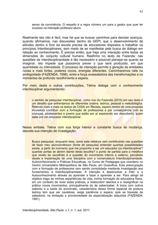 62
Interdisciplinaridade, São Paulo, v.1, n. 1, out. 2011.
senso da convivência. O respeito é a regra número um para o gestor que quer ter
sucesso na interação professor-aluno.
Realmente isto não é fácil, mas há que se buscar caminhos para denotar avanços,
quando afirmamos, nas discussões dentro do GEPI, que o desenvolvimento de
atitudes dentro e fora da escola precisa de educadores dispostos a trabalhar os
princípios Interdisciplinares, sem medo de se manifestar pela busca de diálogo em
relação ao conhecimento. É preciso então, que haja uma interação entre todas as
dimensões do conjunto cultural humano. Reafirmo no texto de Fazenda: nas
questões da interdisciplinaridade é tão necessário e possível planejar-se quanto se
imaginar, isto impede que possamos prever o que será produzido, em que
quantidade ou intensidade. O processo de interação permite a geração de entidades
novas e mais fortes, poderes novos, energias diferentes. Caminharemos nele na
ambigüidade (FAZENDA, 1998), entre a força avassaladora das transformações e os
momentos de profundo recolhimento e espera.
Por meio desta e outras contribuições, Telma dialoga com o conhecimento
interdisciplinar argumentando:
o sentido de pesquisar interdisciplinar, como nos diz Fazenda (2010) em seu texto é
um desafio que enfrentamos de diferentes ordens: teórica, pessoal e metodológica.
Relendo mais e mais os textos de CASA em Revista, espero dentro de uma proposta
inovadora contribuir com a formação de professores e por conseqüência com as
crianças, adolescentes e jovens que estão por aí esperando ser descoberto, quem
sabe por um educador interdisciplinar.
Nesse embate, Telma com sua força interior e constante busca de mudança,
desvela sua intenção de investigação:
Busco pesquisar, enquanto tese, como esta releitura vem contribuindo nas questões
de fazer meu aluno/professor (fonte de pesquisa) entender quantas possibilidades
existe, a partir do momento que me proponho a ser um educador (a) interdisciplinar?
quantas portas se abrem diante desta escolha? o ponto de partida para a metáfora
que revelo ter escolhido é a questão do movimento interno e externo, percebido
desde a implantação de uma disciplina com a nomenclatura Interdisciplinaridade,
Autoconhecimento e Práticas Educativas, no Curso de Pedagogia que coordeno no
Centro Universitário Metropolitano de São Paulo, em Guarulhos. Esta preocupação
com a formação de professores vem sendo consolidada mediante investigação aos
fundamentos à Interdisciplinaridade. A intenção é desenvolver a Inter e o
Autoconhecimento através do aprender a fazer e aprender a ser. Para atingir tal
objetivo trago às minhas experiências de vida, minha formação de educadora física,
em um contexto de rever estas práticas, a redescobrir talentos e a ressignificar na
prática novos movimentos, principalmente do de saber/saber. A troca com outros
saberes e a saída do anonimato, característica dessa forma especial de postura
teórica tem que ser cautelosa, exige paciência e espera, pois se traveste da
sabedoria, na limitação e provisoriedade da especialização adquirida (FAZENDA,
1991).
 