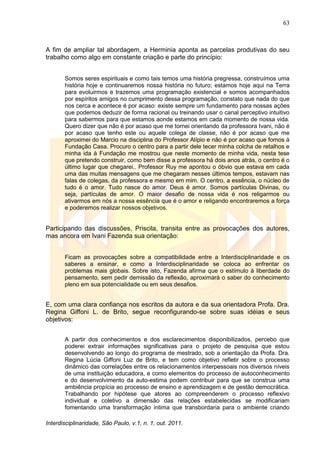 63
Interdisciplinaridade, São Paulo, v.1, n. 1, out. 2011.
A fim de ampliar tal abordagem, a Herminia aponta as parcelas produtivas do seu
trabalho como algo em constante criação e parte do princípio:
Somos seres espirituais e como tais temos uma história pregressa, construímos uma
história hoje e continuaremos nossa história no futuro; estamos hoje aqui na Terra
para evoluirmos e trazemos uma programação existencial e somos acompanhados
por espíritos amigos no cumprimento dessa programação, constato que nada do que
nos cerca e acontece é por acaso: existe sempre um fundamento para nossas ações
que podemos deduzir de forma racional ou treinando usar o canal perceptivo intuitivo
para sabermos para que estamos aonde estamos em cada momento de nossa vida.
Quero dizer que não é por acaso que me tornei orientando da professora Ivani, não é
por acaso que tenho este ou aquele colega de classe, não é por acaso que me
aproximei do Marcio na disciplina do Professor Alípio e não é por acaso que fomos à
Fundação Casa. Procuro o centro para a partir dele tecer minha colcha de retalhos e
minha ida à Fundação me mostrou que neste momento de minha vida, nesta tese
que pretendo construir, como bem disse a professora há dois anos atrás, o centro é o
último lugar que chegarei.. Professor Ruy me apontou o óbvio que estava em cada
uma das muitas mensagens que me chegaram nesses últimos tempos, estavam nas
falas de colegas, da professora e mesmo em mim. O centro, a essência, o núcleo de
tudo é o amor. Tudo nasce do amor. Deus é amor. Somos partículas Divinas, ou
seja, partículas de amor. O maior desafio de nossa vida é nos religarmos ou
ativarmos em nós a nossa essência que é o amor e religando encontraremos a força
e poderemos realizar nossos objetivos.
Participando das discussões, Priscila, transita entre as provocações dos autores,
mas ancora em Ivani Fazenda sua orientação:
Ficam as provocações sobre a compatibilidade entre a Interdisciplinaridade e os
saberes a ensinar, e como a Interdisciplinaridade se coloca ao enfrentar os
problemas mais globais. Sobre isto, Fazenda afirma que o estímulo à liberdade do
pensamento, sem pedir demissão da reflexão, aproximará o saber do conhecimento
pleno em sua potencialidade ou em seus desafios.
E, com uma clara confiança nos escritos da autora e da sua orientadora Profa. Dra.
Regina Giffoni L. de Brito, segue reconfigurando-se sobre suas idéias e seus
objetivos:
A partir dos conhecimentos e dos esclarecimentos disponibilizados, percebo que
poderei extrair informações significativas para o projeto de pesquisa que estou
desenvolvendo ao longo do programa de mestrado, sob a orientação da Profa. Dra.
Regina Lúcia Giffoni Luz de Brito, e tem como objetivo refletir sobre o processo
dinâmico das correlações entre os relacionamentos interpessoais nos diversos níveis
de uma instituição educadora, e como elementos do processo de autoconhecimento
e do desenvolvimento da auto-estima podem contribuir para que se construa uma
ambiência propícia ao processo de ensino e aprendizagem e de gestão democrática.
Trabalhando por hipótese que atores ao compreenderem o processo reflexivo
individual e coletivo a dimensão das relações estabelecidas se modificariam
fomentando uma transformação íntima que transbordaria para o ambiente criando
 