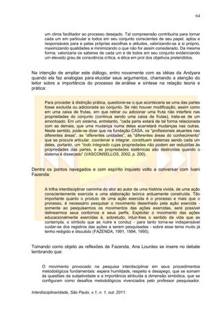 64
Interdisciplinaridade, São Paulo, v.1, n. 1, out. 2011.
um clima facilitador ao processo desejado. Tal compreensão contribuiria para tornar
cada um em particular e todos em seu conjunto conscientes de seu papel, aptos e
responsáveis para e pelas próprias escolhas e atitudes, valorizando-se a si próprio,
maximizando qualidades e minimizando o que não for assim considerado. Da mesma
forma, valorizaria os saberes de cada um e de todos em seu conjunto evidenciando
um elevado grau de consciência crítica, e ética em prol dos objetivos pretendidos.
Na intenção de ampliar este diálogo, entro novamente com as idéias da Andyara
quando ela faz analogias para elucidar seus argumentos, chamando a atenção do
leitor sobre a importância do processo de análise e síntese na relação teoria e
prática:
Para proceder à distinção prática, questione-se o que aconteceria se uma das partes
fosse excluída ou adicionada ao conjunto. Se não houver modificação, assim como
em uma caixa de frutas, em que retirar ou adicionar uma fruta não interfere nas
propriedades do conjunto (continua sendo uma caixa de frutas), trata-se de um
amontoado. Em um sistema, entretanto, ―cada parte estará de tal forma relacionada
com as demais, que uma mudança numa delas acarretará mudanças nas outras.
Neste sentido, pode-se dizer que na fundação CASA, os ―profissionais atuantes nas
diferentes áreas‖, as ―diferentes unidades‖, as ―diferentes áreas do conhecimento‖
que se procura articular, coordenar e integrar, constituem sistemas sendo cada um
deles, portanto, um ―todo integrado cujas propriedades não podem ser reduzidas às
propriedades das partes, e as propriedades sistêmicas são destruídas quando o
sistema é dissecado‖ (VASCONSELLOS, 2002, p. 200).
Dentre os pontos navegados e com espírito inquieto volto a conversar com Ivani
Fazenda:
A trilha interdisciplinar caminha do ator ao autor de uma história vivida, de uma ação
conscientemente exercida a uma elaboração teórica arduamente construída. Tão
importante quanto o produto de uma ação exercida é o processo e mais que o
processo, é necessário pesquisar o movimento desenhado pela ação exercida -
somente ao pesquisarmos os movimentos das ações exercidas, será possível
delinearmos seus contornos e seus perfis. Explicitar o movimento das ações
educacionalmente exercidas é, sobretudo, intuir-lhes o sentido da vida que as
contempla, o símbolo que as nutre e conduz - para tanto torna-se indispensável
cuidar-se dos registros das ações a serem pesquisadas - sobre esse tema muito já
tenho redigido e discutido (FAZENDA, 1991, 1994, 1995).
Tomando como objeto as reflexões de Fazenda, Ana Lourdes se insere no debate
lembrando que:
O movimento provocado na pesquisa interdisciplinar em seus procedimentos
metodológicos fundamentais: espera humildade, respeito e desapego, que se somam
às questões da subjetividade e a importância atribuída à dimensão simbólica, que se
configuram como desafios metodológicos vivenciados pelo professor pesquisador.
 