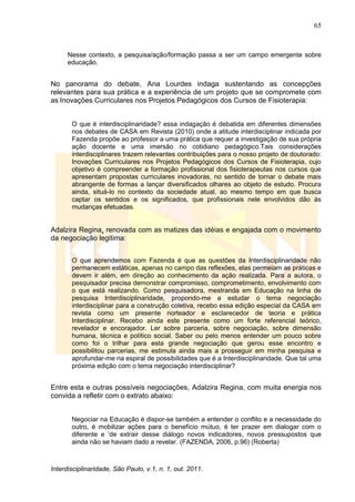 65
Interdisciplinaridade, São Paulo, v.1, n. 1, out. 2011.
Nesse contexto, a pesquisa/ação/formação passa a ser um campo emergente sobre
educação.
No panorama do debate, Ana Lourdes indaga sustentando as concepções
relevantes para sua prática e a experiência de um projeto que se compromete com
as Inovações Curriculares nos Projetos Pedagógicos dos Cursos de Fisioterapia:
O que é interdisciplinaridade? essa indagação é debatida em diferentes dimensões
nos debates de CASA em Revista (2010) onde a atitude interdisciplinar indicada por
Fazenda propõe ao professor a uma prática que requer a investigação de sua própria
ação docente e uma imersão no cotidiano pedagógico.Tais considerações
interdisciplinares trazem relevantes contribuições para o nosso projeto de doutorado:
Inovações Curriculares nos Projetos Pedagógicos dos Cursos de Fisioterapia, cujo
objetivo é compreender a formação profissional dos fisioterapeutas nos cursos que
apresentam propostas curriculares inovadoras, no sentido de tornar o debate mais
abrangente de formas a lançar diversificados olhares ao objeto de estudo. Procura
ainda, situá-lo no contexto da sociedade atual, ao mesmo tempo em que busca
captar os sentidos e os significados, que profissionais nele envolvidos dão às
mudanças efetuadas.
Adalzira Regina, renovada com as matizes das idéias e engajada com o movimento
da negociação legitima:
O que aprendemos com Fazenda é que as questões da Interdisciplinaridade não
permanecem estáticas, apenas no campo das reflexões, elas permeiam as práticas e
devem ir além, em direção ao conhecimento da ação realizada. Para a autora, o
pesquisador precisa demonstrar compromisso, comprometimento, envolvimento com
o que está realizando. Como pesquisadora, mestranda em Educação na linha de
pesquisa Interdisciplinaridade, propondo-me a estudar o tema negociação
interdisciplinar para a construção coletiva, recebo essa edição especial da CASA em
revista como um presente norteador e esclarecedor de teoria e prática
Interdisciplinar. Recebo ainda este presente como um forte referencial teórico,
revelador e encorajador. Ler sobre parceria, sobre negociação, sobre dimensão
humana, técnica e político social. Saber ou pelo menos entender um pouco sobre
como foi o trilhar para esta grande negociação que gerou esse encontro e
possibilitou parcerias, me estimula ainda mais a prosseguir em minha pesquisa e
aprofundar-me na espiral de possibilidades que é a Interdisciplinaridade. Que tal uma
próxima edição com o tema negociação interdisciplinar?
Entre esta e outras possíveis negociações, Adalzira Regina, com muita energia nos
convida a refletir com o extrato abaixo:
Negociar na Educação é dispor-se também a entender o conflito e a necessidade do
outro, é mobilizar ações para o benefício mútuo, é ter prazer em dialogar com o
diferente e ‗de extrair desse diálogo novos indicadores, novos pressupostos que
ainda não se haviam dado a revelar. (FAZENDA, 2006, p.96) (Roberta)
 