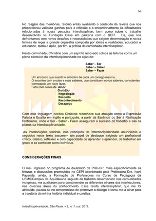 66
Interdisciplinaridade, São Paulo, v.1, n. 1, out. 2011.
No resgate das memórias, retomo então avaliando o conteúdo da revista que nos
proporcionou valiosos ganhos para a reflexão e o encaminhamento às dificuldades
relacionadas à nossa pesquisa interdisciplinar, bem como sobre o trabalho
desenvolvido na Fundação Casa em parceria com o GEPI. Eis, que nos
defrontamos com novos desafios e necessidades que exigem determinação e novas
formas de reger a grande orquestra composta por idéias e realidades, educador e
educando, teoria e ação, por fim, a prática da caminhada interdisciplinar.
Nesta caminhada, Christine com um espírito renovado coloca as leituras como um
pleno exercício da interdisciplinaridade na ação de:
Saber – Ser
Saber – Saber
Saber – Fazer
Um encontro que suscita o encontro de cada um consigo mesmo,
O encontro com o outro e seus saberes, que constituem novos saberes, conscientes
permeando um novo fazer.
Tudo com doses de Amor
Gratidão
Negociação
Respeito
Reconhecimento
Desapego
Com esta linguagem poética Christine reconhece sua atuação como a Expressão
Falada e Escrita em inglês e português, a partir da Essência do Ser à Realização
Proficiente, onde o Ser - Saber - Fazer asseguram o sucesso do trabalho e são os
pilares da Interdisciplinaridade.
As interlocuções teóricas, nos princípios da interdisciplinaridade anunciados e
seguidos neste texto assumem um papel de destaque exigindo um profissional
crítico, criativo, reflexivo e com capacidade de aprender a aprender, de trabalhar em
grupo e se conhecer como indivíduo.
CONSIDERAÇÕES FINAIS
O meu ingresso no programa de doutorado da PUC-SP, mais especificamente as
leituras e discussões promovidas no GEPI coordenado pela Professora Dra. Ivani
Fazenda, ainda, a Formação de Professores no Curso de Pedagogia da
UFMS/Campus de Aquidauana seguido do trabalho desenvolvido nas comunidades
indígenas, me auxiliaram para compreender os diferentes olhares dos interlocutores,
nas diversas áreas do conhecimento. Essa tarefa interdisciplinar, que me foi
atribuída, pautou-se no compromisso de promover o diálogo e levou-me a olhar para
a trajetória da minha história individual e coletiva.
 