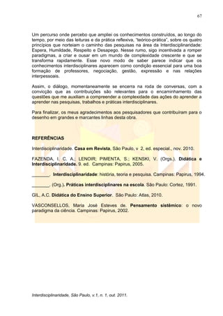 67
Interdisciplinaridade, São Paulo, v.1, n. 1, out. 2011.
Um percurso onde percebo que ampliei os conhecimentos construídos, ao longo do
tempo, por meio das leituras e da prática reflexiva, ―teórico-prática‖, sobre os quatro
princípios que norteiam o caminho das pesquisas na área da Interdisciplinaridade:
Espera, Humildade, Respeito e Desapego. Nesse rumo, sigo incentivada a romper
paradigmas, a criar e ousar em um mundo de complexidade crescente e que se
transforma rapidamente. Esse novo modo de saber parece indicar que os
conhecimentos interdisciplinares aparecem como condição essencial para uma boa
formação de professores, negociação, gestão, expressão e nas relações
interpessoais.
Assim, o diálogo, momentaneamente se encerra na roda de conversas, com a
convicção que as contribuições são relevantes para o encaminhamento das
questões que me auxiliam a compreender a complexidade das ações do aprender a
aprender nas pesquisas, trabalhos e práticas interdisciplinares.
Para finalizar, os meus agradecimentos aos pesquisadores que contribuíram para o
desenho em grandes e marcantes linhas desta obra.
REFERÊNCIAS
Interdisciplinaridade. Casa em Revista, São Paulo, v 2, ed. especial., nov. 2010.
FAZENDA, I. C. A.; LENOIR; PIMENTA, S.; KENSKI, V. (Orgs.). Didática e
Interdisciplinaridade. 9. ed. Campinas: Papirus, 2005.
_______. Interdisciplinaridade: história, teoria e pesquisa. Campinas: Papirus, 1994.
_______. (Org.). Práticas interdisciplinares na escola. São Paulo: Cortez, 1991.
GIL, A.C. Didática do Ensino Superior. São Paulo: Atlas, 2010.
VASCONSELLOS, Maria José Esteves de. Pensamento sistêmico: o novo
paradigma da ciência. Campinas: Papirus, 2002.
 