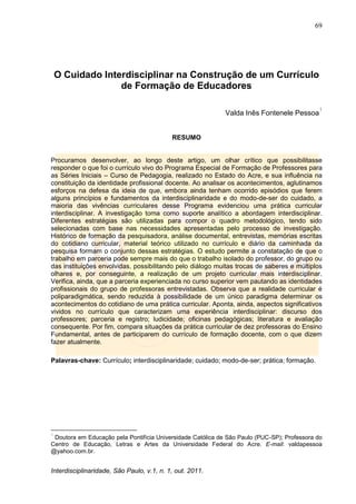 69
Interdisciplinaridade, São Paulo, v.1, n. 1, out. 2011.
O Cuidado Interdisciplinar na Construção de um Currículo
de Formação de Educadores
Valda Inês Fontenele Pessoa
1
RESUMO
Procuramos desenvolver, ao longo deste artigo, um olhar crítico que possibilitasse
responder o que foi o currículo vivo do Programa Especial de Formação de Professores para
as Séries Iniciais – Curso de Pedagogia, realizado no Estado do Acre, e sua influência na
constituição da identidade profissional docente. Ao analisar os acontecimentos, aglutinamos
esforços na defesa da ideia de que, embora ainda tenham ocorrido episódios que ferem
alguns princípios e fundamentos da interdisciplinaridade e do modo-de-ser do cuidado, a
maioria das vivências curriculares desse Programa evidenciou uma prática curricular
interdisciplinar. A investigação toma como suporte analítico a abordagem interdisciplinar.
Diferentes estratégias são utilizadas para compor o quadro metodológico, tendo sido
selecionadas com base nas necessidades apresentadas pelo processo de investigação.
Histórico de formação da pesquisadora, análise documental, entrevistas, memórias escritas
do cotidiano curricular, material teórico utilizado no currículo e diário da caminhada da
pesquisa formam o conjunto dessas estratégias. O estudo permite a constatação de que o
trabalho em parceria pode sempre mais do que o trabalho isolado do professor, do grupo ou
das instituições envolvidas, possibilitando pelo diálogo muitas trocas de saberes e múltiplos
olhares e, por conseguinte, a realização de um projeto curricular mais interdisciplinar.
Verifica, ainda, que a parceria experienciada no curso superior vem pautando as identidades
profissionais do grupo de professoras entrevistadas. Observa que a realidade curricular é
poliparadigmática, sendo reduzida à possibilidade de um único paradigma determinar os
acontecimentos do cotidiano de uma prática curricular. Aponta, ainda, aspectos significativos
vividos no currículo que caracterizam uma experiência interdisciplinar: discurso dos
professores; parceria e registro; ludicidade; oficinas pedagógicas; literatura e avaliação
consequente. Por fim, compara situações da prática curricular de dez professoras do Ensino
Fundamental, antes de participarem do currículo de formação docente, com o que dizem
fazer atualmente.
Palavras-chave: Currículo; interdisciplinaridade; cuidado; modo-de-ser; prática; formação.
1
Doutora em Educação pela Pontifícia Universidade Católica de São Paulo (PUC-SP); Professora do
Centro de Educação, Letras e Artes da Universidade Federal do Acre. E-mail: valdapessoa
@yahoo.com.br.
 