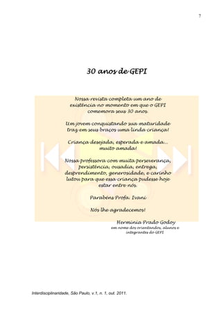 7
Interdisciplinaridade, São Paulo, v.1, n. 1, out. 2011.
30 anos de GEPI
Nossa revista completa um ano de
existência no momento em que o GEPI
comemora seus 30 anos.
Um jovem conquistando sua maturidade
traz em seus braços uma linda criança!
Criança desejada, esperada e amada...
muito amada!
Nossa professora com muita perseverança,
persistência, ousadia, entrega,
desprendimento, generosidade, e carinho
lutou para que essa criança pudesse hoje
estar entre nós.
Parabéns Profa. Ivani
Nós lhe agradecemos!
Herminia Prado Godoy
em nome dos orientandos, alunos e
integrantes do GEPI
 