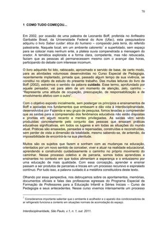 70
Interdisciplinaridade, São Paulo, v.1, n. 1, out. 2011.
1 COMO TUDO COMEÇOU...
Em 2002, por ocasião de uma palestra de Leonardo Boff, proferida no Anfiteatro
Garibalde Brasil, da Universidade Federal do Acre (Ufac), esta pesquisadora
adquiriu o livro Saber cuidar: ética do humano – compaixão pela terra, do referido
palestrante. Naquele local, em um ambiente calorento
2
e superlotado, sem espaço
para se colocar mais nenhum ente, a plateia ouvia compenetrada a mensagem do
orador. A temática explorada e a forma clara, competente, mas não rebuscada,
faziam que as pessoas ali permanecessem mesmo com o avançar das horas,
participando do debate com interesse incomum.
O livro adquirido foi lido, rabiscado, aproximado e servido de base, de certo modo,
para as atividades volumosas desenvolvidas no Curso Especial de Pedagogia,
recentemente implantado, jornada que, passado algum tempo de sua vivência, se
constitui no objeto de estudo do presente trabalho. Das muitas leituras do livro de
Boff (2002), extraímos o sentido da palavra cuidado. Esse termo, aprofundado por
aquele pensador, vai para além de um momento de atenção, zelo, carinho –
―Representa uma atitude de ocupação, preocupação, de responsabilização e de
envolvimento afetivo com o outro‖.
Com o objetivo exposto inicialmente, sem postergar os princípios e ensinamentos de
Boff e apoiadas nos fundamentos que embasam e dão vida à interdisciplinaridade,
desenvolvidos por Fazenda e seu grupo de pesquisa, fomos levadas a compreender
que as saídas para a compreensão dos fenômenos educativos não estão dispostas
e prontas em algum recanto e mentes privilegiadas. As saídas vêm sendo
produzidas concretamente pelo conjunto das pessoas que ensaiam práticas
educativas significativas, em todos os lugares e em todas as situações do mundo
atual. Práticas são ensaiadas, pensadas e repensadas, construídas e reconstruídas,
sem perder de vista a dimensão da totalidade, mesmo sabendo-se, de antemão, da
impossibilidade de encontrá-la na sua plenitude.
Muitos são os sujeitos que fazem e sonham com as mudanças na educação,
orientados por um novo sentido de conceber, viver e atuar na realidade educacional,
aprendendo e construindo cuidadosamente o caminho no próprio movimento do
caminhar. Nesse processo coletivo e de parceria, somos todos aprendizes e
ensinantes no contexto em que todos alimentam a esperança e o entusiasmo por
uma educação de mais qualidade. Com essa concepção, aprender e ensinar
passam a ser produtos de parcerias e trocas em um processo recursivo e espiralado
contínuo. Por tudo isso, a palavra cuidado é a metáfora constituidora deste texto.
Olhando por essa perspectiva, nos debruçamos sobre os apontamentos, memórias,
documentos oficiais e falas das professoras egressas do Programa Especial de
Formação de Professores para a Educação Infantil e Séries Iniciais – Curso de
Pedagogia e seus antecedentes. Nesse curso vivemos intensamente um processo
2
Consideramos importante salientar que o ambiente é acolhedor e o aparato dos condicionadores de
ar refrigerado funciona a contento em situações normais de acomodação do espaço.
 