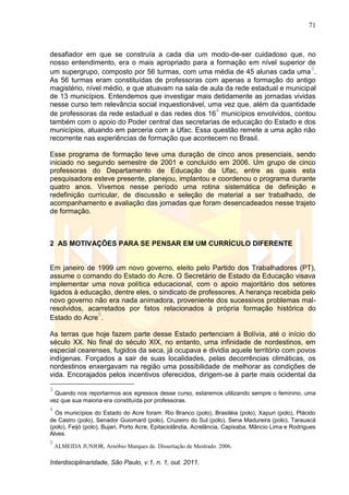 71
Interdisciplinaridade, São Paulo, v.1, n. 1, out. 2011.
desafiador em que se construía a cada dia um modo-de-ser cuidadoso que, no
nosso entendimento, era o mais apropriado para a formação em nível superior de
um supergrupo, composto por 56 turmas, com uma média de 45 alunas cada uma
3
.
As 56 turmas eram constituídas de professoras com apenas a formação do antigo
magistério, nível médio, e que atuavam na sala de aula da rede estadual e municipal
de 13 municípios. Entendemos que investigar mais detidamente as jornadas vividas
nesse curso tem relevância social inquestionável, uma vez que, além da quantidade
de professoras da rede estadual e das redes dos 16
4
municípios envolvidos, contou
também com o apoio do Poder central das secretarias de educação do Estado e dos
municípios, atuando em parceria com a Ufac. Essa questão remete a uma ação não
recorrente nas experiências de formação que acontecem no Brasil.
Esse programa de formação teve uma duração de cinco anos presenciais, sendo
iniciado no segundo semestre de 2001 e concluído em 2006. Um grupo de cinco
professoras do Departamento de Educação da Ufac, entre as quais esta
pesquisadora esteve presente, planejou, implantou e coordenou o programa durante
quatro anos. Vivemos nesse período uma rotina sistemática de definição e
redefinição curricular, de discussão e seleção de material a ser trabalhado, de
acompanhamento e avaliação das jornadas que foram desencadeados nesse trajeto
de formação.
2 AS MOTIVAÇÕES PARA SE PENSAR EM UM CURRÍCULO DIFERENTE
Em janeiro de 1999 um novo governo, eleito pelo Partido dos Trabalhadores (PT),
assume o comando do Estado do Acre. O Secretário de Estado da Educação visava
implementar uma nova política educacional, com o apoio majoritário dos setores
ligados à educação, dentre eles, o sindicato de professores. A herança recebida pelo
novo governo não era nada animadora, proveniente dos sucessivos problemas mal-
resolvidos, acarretados por fatos relacionados à própria formação histórica do
Estado do Acre
5
.
As terras que hoje fazem parte desse Estado pertenciam à Bolívia, até o início do
século XX. No final do século XIX, no entanto, uma infinidade de nordestinos, em
especial cearenses, fugidos da seca, já ocupava e dividia aquele território com povos
indígenas. Forçados a sair de suas localidades, pelas decorrências climáticas, os
nordestinos enxergavam na região uma possibilidade de melhorar as condições de
vida. Encorajados pelos incentivos oferecidos, dirigem-se à parte mais ocidental da
3
Quando nos reportarmos aos egressos desse curso, estaremos utilizando sempre o feminino, uma
vez que sua maioria era constituída por professoras.
4
Os municípios do Estado do Acre foram: Rio Branco (polo), Brasiléia (polo), Xapuri (polo), Plácido
de Castro (polo), Senador Guiomard (polo), Cruzeiro do Sul (polo), Sena Madureira (polo), Tarauacá
(polo), Feijó (polo), Bujari, Porto Acre, Epitaciolândia, Acrelância, Capixaba, Mâncio Lima e Rodrigues
Alves.
5
ALMEIDA JUNIOR, Arnóbio Marques de. Dissertação de Mestrado. 2006.
 