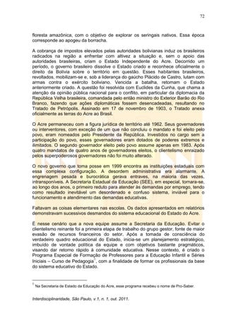 72
Interdisciplinaridade, São Paulo, v.1, n. 1, out. 2011.
floresta amazônica, com o objetivo de explorar os seringais nativos. Essa época
corresponde ao apogeu da borracha.
A cobrança de impostos elevados pelas autoridades bolivianas induz os brasileiros
radicados na região a enfrentar com altivez a situação e, sem o apoio das
autoridades brasileiras, criam o Estado Independente do Acre. Decorrido um
período, o governo brasileiro dissolve o Estado criado e reconhece oficialmente o
direito da Bolívia sobre o território em questão. Esses habitantes brasileiros,
revoltados, mobilizam-se e, sob a liderança do gaúcho Plácido de Castro, lutam com
armas contra o exército boliviano. Vencida a batalha, retomam o Estado
anteriormente criado. A questão foi resolvida com Euclides da Cunha, que chama a
atenção da opinião pública nacional para o conflito, em particular da diplomacia da
República Velha brasileira, comandada pelo então ministro do Exterior Barão do Rio
Branco, fazendo que ações diplomáticas fossem desencadeadas, resultando no
Tratado de Petrópolis. Assinado em 17 de novembro de 1903, o Tratado anexa
oficialmente as terras do Acre ao Brasil.
O Acre permaneceu com a figura jurídica de território até 1962. Seus governadores
ou interventores, com exceção de um que não concluiu o mandato e foi eleito pelo
povo, eram nomeados pelo Presidente da República. Investidos no cargo sem a
participação do povo, esses governadores eram dotados de poderes extremos e
ilimitados. O segundo governador eleito pelo povo assume apenas em 1983. Após
quatro mandatos de quatro anos de governadores eleitos, o clientelismo enraizado
pelos superpoderosos governadores não foi muito alterado.
O novo governo que toma posse em 1999 encontra as instituições estaduais com
essa complexa configuração. A desordem administrativa era alarmante. A
engrenagem pesada e burocrática gerava entraves, na maioria das vezes,
intransponíveis. A Secretaria Estadual da Educação (SEE), em especial, tornara-se,
ao longo dos anos, o primeiro reduto para atender às demandas por emprego, tendo
como resultado inevitável um desordenado e confuso sistema, inviável para o
funcionamento e atendimento das demandas educativas.
Faltavam as coisas elementares nas escolas. Os dados apresentados em relatórios
demonstravam sucessivos desmandos do sistema educacional do Estado do Acre.
É nesse cenário que a nova equipe assume a Secretaria da Educação. Evitar o
clientelismo reinante foi a primeira etapa de trabalho do grupo gestor, fonte de maior
evasão de recursos financeiros do setor. Após a tomada de consciência do
verdadeiro quadro educacional do Estado, inicia-se um planejamento estratégico,
imbuído de vontade política da equipe e com objetivos bastante pragmáticos,
visando dar retorno rápido à comunidade educativa. Nesse contexto, é criado o
Programa Especial de Formação de Professores para a Educação Infantil e Séries
Iniciais – Curso de Pedagogia
6
, com a finalidade de formar os profissionais da base
do sistema educativo do Estado.
6
Na Secretaria de Estado da Educação do Acre, esse programa recebeu o nome de Pro-Saber.
 