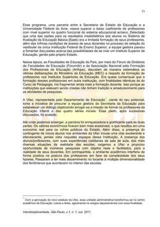 73
Interdisciplinaridade, São Paulo, v.1, n. 1, out. 2011.
Esse programa, uma parceria entre a Secretaria de Estado da Educação e a
Universidade Federal do Acre, visava superar o baixo coeficiente de professores
com nível superior no quadro funcional do sistema educacional acriano. Detectado
que uma das razões para os resultados insatisfatórios dos alunos no Sistema de
Avaliação da Educação Básica (Saeb) era a limitada formação de seus professores,
além das ínfimas condições de acesso de seus docentes no processo de seleção do
vestibular da única Instituição Federal de Ensino Superior, a equipe gestora passou
a fomentar discussões acerca das possibilidades de se criar um Instituto Superior de
Educação, gerido pelo próprio Estado.
Nessa época, as Faculdades de Educação do País, por meio do Fórum de Diretores
de Faculdades de Educação (Forumdir) e da Associação Nacional pela Formação
dos Profissionais da Educação (Anfope), discutiam de maneira sistemática as
últimas deliberações do Ministério da Educação (MEC) a respeito da formação de
professores nos Institutos Superiores de Educação. Era quase consensual que a
formação desses profissionais em outra instituição, com finalidades idênticas às do
Curso de Pedagogia, iria fragmentar ainda mais a formação docente. Isso porque as
instituições que estavam sendo criadas não tinham tradição e amadurecimento para
as atividades de pesquisas.
A Ufac, representada pelo Departamento de Educação
7
, ciente do seu potencial,
toma a iniciativa de procurar a equipe gestora da Secretaria da Educação para
estabelecer um diálogo objetivando arrogar-se a missão de formar os professores da
Educação Infantil e das quatro séries iniciais. Esse pleito, após sucessivas
discussões, foi acatado.
Até onde podemos enxergar, a parceria foi enriquecedora e gratificante para as duas
partes. Os valores econômicos ficaram bem mais acessíveis, o que resultou em uma
economia real para os cofres públicos do Estado. Além disso, a presença do
contingente de novos alunos nos ambientes da Ufac trouxe uma vida exuberante e
efervescente, jamais vista naqueles espaços dessa Instituição. A presença dos
alunos/professores, com suas experiências cotidianas de sala de aula, das mais
diversas situações da realidade das escolas, oxigenou a Ufac e propiciou
oportunidade de inúmeras pesquisas com objetos reais e facilitados, para a
realidade de seus docentes. Em contrapartida, o ambiente acadêmico interferiu de
forma positiva na postura dos professores em face da complexidade dos seus
fazeres. Passaram a ter mais discernimento no tocante à múltipla dimensionalidade
dos fenômenos que acontecem no interior das escolas.
7
Com a aprovação do novo estatuto da Ufac, essa unidade administrativa transformou-se no centro
acadêmico de Educação, Letras e Artes, aglutinando os antigos departamentos com essa finalidade.
 