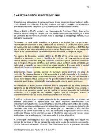 74
Interdisciplinaridade, São Paulo, v.1, n. 1, out. 2011.
3 A PRÁTICA CURRICULAR INTERDISCIPLINAR
O sentido que atribuíamos à prática curricular é o de sinônimo de currículo em ação,
currículo real, currículo vivo. Para tal, fazemos um rápido paralelo com o que tem
sido entendido como campo do currículo enquanto área do conhecimento.
Moreira (2003, p.33-57), apoiado nas discussões de Bourdieu (1983), desenvolve
estudos sobre a categoria campo, que nos ajuda a compreender e distinguir a área
de Currículo da de Prática Curricular. Para o sociólogo e antropólogo francês, essa
categoria representa:
O universo no qual estão inseridos os agentes e as instituições que produzem,
reproduzem ou difundem a arte, a literatura ou a ciência. É um mundo social como
os outros, mas que obedece as leis sociais mais ou menos específicas, distintas das
leis sociais a que está submetido o macrocosmo. Todo o campo é um campo de
forças e um campo de lutas para conservar ou transformar o campo de forças.
Na esteira de Bourdieu, Moreira (2003, p. 33-57) afirma ainda que, no campo
científico e, no caso, no campo científico de currículo, há uma estrutura mais ou
menos hierarquizada das relações objetivas, compostas pelos diferentes membros
que a integram. O capital científico, que, por sua vez, é também capital simbólico, vai
determinar a posição de seus membros nessa estrutura. E o que seria o capital
científico? É o reconhecimento concebido pelos pares, no seio do campo.
Entendemos, nesse sentido, campo do currículo como sinônimo de área de
currículo. De maneira diversa, a prática curricular é a vivência cotidiana do currículo,
pensado, discutido e selecionado coletivamente, ou não, que se concretiza no dia a
dia do fazer escolar. Deve constituir-se no grande objeto de observação e de análise
daqueles que integram a instituição chamada escola e que a fazem acontecer.
Ao desdobrar a díade prática curricular, nossa compreensão do termo currículo
aproxima-se do entendimento de Burnham (1993, p. 3). Segundo essa autora, o
currículo é um processo social, que se realiza no espaço concreto da instituição
educativa com o papel de dar, àqueles sujeitos que ali interagem, acesso a
diferentes referenciais de leitura e relacionamento com o mundo.
A prática curricular é um conceito diferente do de campo curricular, no entanto, os
saberes produzidos e reproduzidos nos seus espaços determinados são
influenciáveis mutuamente; essas influências, todavia, extrapolam ambas as esferas.
As práticas sociais exercidas nas mais diferentes esferas – mundos do trabalho, do
mercado, das artes, da literatura, da tecnologia, por exemplo – vão também
influenciar de forma acentuada, ou não, as produções e reproduções dessas duas
instâncias. Dessa forma, afirmamos que o hibridismo está presente nessas duas
instâncias e que a realidade da prática curricular é poliparadigmática.
A abordagem interdisciplinar não está presente nos compêndios que tratam do
campo do currículo e não se apresenta como uma teoria do currículo, no entanto,
produz, há cerca de quatro décadas, desdobramentos muito importantes no meio
 