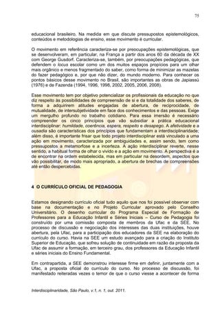 75
Interdisciplinaridade, São Paulo, v.1, n. 1, out. 2011.
educacional brasileiro. Na medida em que discute pressupostos epistemológicos,
conteúdos e metodologias de ensino, esse movimento é curricular.
O movimento em referência caracteriza-se por preocupações epistemológicas, que
se desenvolveram, em particular, na França a partir dos anos 60 da década de XX
com George Gusdorf. Caracteriza-se, também, por preocupações pedagógicas, que
defendem o locus escolar como um dos muitos espaços propícios para um olhar
mais orgânico e menos fragmentado do saber, como forma de minimizar as mazelas
do fazer pedagógico e, por que não dizer, do mundo moderno. Para conhecer os
pontos básicos desse movimento no Brasil, são importantes as obras de Japiassú
(1976) e de Fazenda (1994, 1996, 1998, 2002, 2005, 2006, 2008).
Esse movimento tem por objetivo potencializar os profissionais da educação no que
diz respeito às possibilidades de compreensão de si e da totalidade dos saberes, de
forma a adquirirem atitudes engajadas de abertura, de reciprocidade, de
mutualidade, de intersubjetividade em face dos conhecimentos e das pessoas. Exige
um mergulho profundo no trabalho cotidiano. Para essa imersão é necessário
compreender os cinco princípios que vão subsidiar a prática educacional
interdisciplinar: humildade, coerência, espera, respeito e desapego. A afetividade e a
ousadia são características dos princípios que fundamentam a interdisciplinaridade;
além disso, é importante frisar que todo projeto interdisciplinar está vinculado a uma
ação em movimento, caracterizada por ambiguidades e, assim sendo, tem como
pressupostos a metamorfose e a incerteza. A ação interdisciplinar reverte, nesse
sentido, a habitual forma de olhar o vivido e a ação em movimento. A perspectiva é a
de encontrar na ordem estabelecida, mas em particular na desordem, aspectos que
vão possibilitar, de modo mais apropriado, a abertura de brechas de compreensões
até então despercebidas.
4 O CURRÍCULO OFICIAL DE PEDAGOGIA
Estamos designando currículo oficial tudo aquilo que nos foi possível observar com
base na documentação e no Projeto Curricular aprovado pelo Conselho
Universitário. O desenho curricular do Programa Especial de Formação de
Professores para a Educação Infantil e Séries Iniciais – Curso de Pedagogia foi
construído por uma comissão composta de membros da Ufac e da SEE. No
processo de discussão e negociação dos interesses das duas instituições, houve
abertura, pela Ufac, para a participação dos educadores da SEE na elaboração do
currículo do curso. Havia na SEE um estudo avançado para a criação do Instituto
Superior de Educação, que sofreu solução de continuidade em razão da proposta da
Ufac de assumir a formação, em terceiro grau, dos professores da Educação Infantil
e séries iniciais do Ensino Fundamental.
Em contrapartida, a SEE demonstrou interesse firme em definir, juntamente com a
Ufac, a proposta oficial do currículo do curso. No processo de discussão, foi
manifestado reiteradas vezes o temor de que o curso viesse a acontecer de forma
 