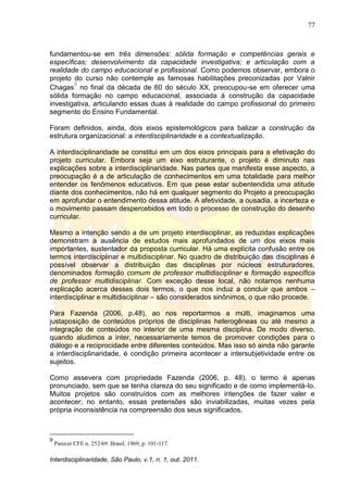 77
Interdisciplinaridade, São Paulo, v.1, n. 1, out. 2011.
fundamentou-se em três dimensões: sólida formação e competências gerais e
específicas; desenvolvimento da capacidade investigativa; e articulação com a
realidade do campo educacional e profissional. Como podemos observar, embora o
projeto do curso não contemple as famosas habilitações preconizadas por Valnir
Chagas
9
no final da década de 60 do século XX, preocupou-se em oferecer uma
sólida formação no campo educacional, associada à construção da capacidade
investigativa, articulando essas duas à realidade do campo profissional do primeiro
segmento do Ensino Fundamental.
Foram definidos, ainda, dois eixos epistemológicos para balizar a construção da
estrutura organizacional: a interdisciplinaridade e a contextualização.
A interdisciplinaridade se constitui em um dos eixos principais para a efetivação do
projeto curricular. Embora seja um eixo estruturante, o projeto é diminuto nas
explicações sobre a interdisciplinaridade. Nas partes que manifesta esse aspecto, a
preocupação é a de articulação de conhecimentos em uma totalidade para melhor
entender os fenômenos educativos. Em que pese estar subentendida uma atitude
diante dos conhecimentos, não há em qualquer segmento do Projeto a preocupação
em aprofundar o entendimento dessa atitude. A afetividade, a ousadia, a incerteza e
o movimento passam despercebidos em todo o processo de construção do desenho
curricular.
Mesmo a intenção sendo a de um projeto interdisciplinar, as reduzidas explicações
demonstram a ausência de estudos mais aprofundados de um dos eixos mais
importantes, sustentador da proposta curricular. Há uma explícita confusão entre os
termos interdisciplinar e multidisciplinar. No quadro de distribuição das disciplinas é
possível observar a distribuição das disciplinas por núcleos estruturadores,
denominados formação comum de professor multidisciplinar e formação específica
de professor multidisciplinar. Com exceção desse local, não notamos nenhuma
explicação acerca desses dois termos, o que nos induz a concluir que ambos –
interdisciplinar e multidisciplinar – são considerados sinônimos, o que não procede.
Para Fazenda (2006, p.48), ao nos reportarmos a múlti, imaginamos uma
justaposição de conteúdos próprios de disciplinas heterogêneas ou até mesmo a
integração de conteúdos no interior de uma mesma disciplina. De modo diverso,
quando aludimos a inter, necessariamente temos de promover condições para o
diálogo e a reciprocidade entre diferentes conteúdos. Mas isso só ainda não garante
a interdisciplinaridade, é condição primeira acontecer a intersubjetividade entre os
sujeitos.
Como assevera com propriedade Fazenda (2006, p. 48), o termo é apenas
pronunciado, sem que se tenha clareza do seu significado e de como implementá-lo.
Muitos projetos são construídos com as melhores intenções de fazer valer e
acontecer; no entanto, essas pretensões são inviabilizadas, muitas vezes pela
própria inconsistência na compreensão dos seus significados.
9
Parecer CFE n. 252/69. Brasil, 1969, p. 101-117.
 