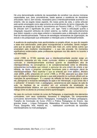 78
Interdisciplinaridade, São Paulo, v.1, n. 1, out. 2011.
Há uma demonstração evidente da necessidade de constituir nos alunos inúmeras
capacidades que, para concretizá-las, basta apenas a existência de disciplinas
articuladas. Isso é, sem dúvida, necessário para a interdisciplinaridade acontecer, no
entanto, não se esgota nesse aspecto. Do nosso ponto de vista, o verbo articular
está sendo empregado como algo próximo ao entendimento do termo integração. Ao
pesquisar as acepções do termo, encontramos em Ferreira (1986, p. 177) o registro
de articular com o significado de juntar, unir, ligar. Tanto a articulação quanto a
integração requerem atributos de ordem externa, ou melhor, são comportamentos
que dizem respeito a uma etapa anterior e necessária para a efetivação do produto
final da interdisciplinaridade. Trata-se de estratégias necessárias de organização, de
estudo e de justaposição que antecedem a interação para a interdisciplinaridade.
A ausência de explicações mais aprofundadas no projeto oficial, no que diz respeito
a esse eixo estruturador, pode gerar incongruências e confusões, dando margem
para que se pense que esse curso tenha sido mais um, como tantos outros que
enveredam pelo modismo interdisciplinar – o que não procede. Os momentos
significativos evidenciados pelas professoras egressas nos dão alento no tocante à
sua efetivação.
Lenoir (1998, p. 57-59) assinala que a interdisciplinaridade escolar exige um
movimento crescente em três níveis: curricular, didático e pedagógico. No nível
curricular, a interdisciplinaridade acontece quando se estabelecem elos de
interdependência, de convergência e de complementaridade entre os diferentes
componentes curriculares que indicam o percurso de uma ordem de ensino a ser
trilhada, de modo a propiciar condições favoráveis para a efetivação plena da
interdisciplinaridade. Para explicitar o que se entende por nível didático, Moreira
José (2008, p.86), amparada em Lenoir (1998, p. 57-59), assevera que esse nível
tem por objetivo fundamental articular o que está prescrito no currículo oficial com as
inserções de aprendizagem. ―É o espaço de reflexão do fazer pedagógico e sobre
ele, planejando e revisando estratégias de ação e de intervenção, o que ainda não é
o suficiente‖. O terceiro nível, o pedagógico, caracteriza-se pelo espaço da sala de
aula, na hipótese de se constituir em um ambiente de atualização da
interdisciplinaridade didática, em que a intersubjetividade acontece mediada pelo
diálogo entre os atores do processo ensino-aprendizagem.
No caso do currículo modular do curso de Pedagogia, a organização dos elementos
curriculares, com seus conteúdos, favoreceu a integração. Os componentes
curriculares denominados Oficina Pedagógica, Investigação e Prática pedagógica,
Trabalho de Conclusão de Curso (TCC) e Prática Pedagógica do Ensino, das
grandes áreas – Língua Portuguesa, Matemática, Ciências Naturais, Educação
Física, Geografia, Arte, História etc. –, viabilizaram ocorrências de episódios
interdisciplinares no nível pedagógico.
 