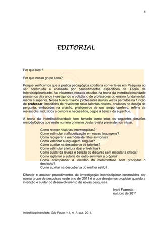 8
Interdisciplinaridade, São Paulo, v.1, n. 1, out. 2011.
EDITORIAL
Por que lutei?
Por que nosso grupo lutou?
Porque verificamos que a prática pedagógica cotidiana converte-se em Pesquisa ao
ser construída e analisada por procedimentos específicos da Teoria da
Interdisciplinaridade. Ao iniciarmos nossos estudos na teoria da interdisciplinaridade
passamos dez anos investigando o cotidiano de professores do ensino fundamental,
médio e superior. Nossa busca revelou professores muitas vezes perdidos na função
de professar, impedidos de revelarem seus talentos ocultos, anulados no desejo da
pergunta, embotados na criação, prisioneiros de um tempo tarefeiro, reféns da
melancolia, induzidos a cumprir o necessário, cegos à beleza do supérfluo.
A teoria da Interdisciplinaridade tem tomado como seus os seguintes desafios
metodológicos que neste numero primeiro desta revista pretendemos iniciar:
Como retecer histórias interrompidas?
Como estimular a alfabetização em novas linguagens?
Como recuperar a memória de fatos sombrios?
Como valorizar a linguagem singular?
Como auxiliar na descoberta de talentos?
Como estimular a leitura das entrelinhas?
Como cuidar da leveza e beleza do discurso sem macular a crítica?
Como legitimar a autoria do outro sem ferir a própria?
Como acompanhar a lentidão da metamorfose sem precipitar o
desfecho?
Como auxiliar na descoberta do melhor estilo?
Difundir e analisar procedimentos da investigação interdisciplinar construídos por
nosso grupo de pesquisas neste ano de 2011 é o que desejamos propiciar quando a
intenção é cuidar do desenvolvimento de novas pesquisas.
Ivani Fazenda
outubro de 2011
 