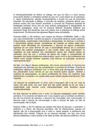 80
Interdisciplinaridade, São Paulo, v.1, n. 1, out. 2011.
A interdisciplinaridade se efetiva no diálogo, em que um fala e o outro escuta,
procurando decifrar o verdadeiro sentido do que um e outro dizem ao se expressar,
e, nesse entendimento, estarão compreendendo o mundo em que se encontram
inseridos. Se educação é diálogo, é encontro de sentidos, podemos afirmar que,
embora muitos dos que fizeram acontecer o currículo do Programa Especial de
Pedagogia tivessem como eixo de suas práticas pedagógicas a dialogicidade no
discurso pedagógico, ainda nos foi possível detectar situações didáticas que
passaram longe dos benefícios que uma prática com a presença do diálogo possa
proporcionar. Os discursos das egressas flagram essa contradição.
Fazenda (2006, p. 28) verificou, com amparo em Ricoeur (FAZENDA, 2006, p. 28),
que, para compreender o sentido da palavra, é importante observar quatro aspectos:
temporalidade, subjetividade, historicidade e dialogicidade. Ao observar o contexto e
a historicidade dessas alunas, constatamos de imediato as razões pelas quais
sentiam tanta dificuldade em compreender o discurso de alguns professores.
Egressas de um curso Normal em que a racionalidade técnica era a condutora
principal das práticas pedagógicas e que muitas delas, para ingressarem no
magistério da rede estadual não necessitaram passar por critérios rígidos de
admissão, uma vez que o contexto da época não exigia, a compreensão da
linguagem dos textos acadêmicos selecionados, assim como a dos professores que
tinham como missão trabalhar aspectos mais teóricos da educação, tornava-se
extremamente difícil.
De fato, com alguns desses professores, não houve comunicação. O discurso era
constituído por palavras que não possibilitavam o encontro de sentidos. Quando as
professoras egressas manifestam que ―a forma pela qual conseguiam expressar o
seu pensamento nunca atendia ao que o(a) docente queria escutar‖, revelam a
ausência de preocupações, de alguns professores do curso, em examinar mais
detidamente o conteúdo e as razões pelas quais nutriam aquele entendimento. Para
Fazenda:
Um discurso se complementa no outro, pois a linguagem não é de um, mas de
vários. Ela está entre. Isto quer dizer que não existe opinião só de um; toda a
subjetividade está inserida numa intersubjetividade, toda disciplina requer
interdisciplinaridade.
Se todo discurso se efetiva com o outro, no discurso pedagógico assim também
acontece. É no encontro do falante com o seu receptor que os sentidos se efetivam.
Se não há encontro de sentidos, o discurso fica incompleto, sem comunicação. O
discurso está a serviço da comunicação e esta a serviço da ação; se não há
comunicação, não há ação.
Queiroz (1994, p. 64-77) salienta que existem três tipos de discurso: o autoritário, o
polêmico e o lúdico. No discurso autoritário, não há interlocutores, apenas um
agente; não há a preocupação com o outro e, nesse aspecto, a polissemia dos
significados fica contida. Trata-se de um discurso fechado, em que uma única
pessoa estabelece o único sentido a ser dado ao texto. No discurso polêmico, há um
 