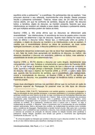 81
Interdisciplinaridade, São Paulo, v.1, n. 1, out. 2011.
equilíbrio entre a polissemia
10
e a paráfrase. Os participantes não se expõem, ―mas
procuram dominar o seu referente, imprimindo-lhe uma direção. Desse processo
resulta a polissemia controlada‖. Trata-se, nesse caso, de um discurso mais ou
menos aberto, em que há confronto de sentidos, disputa de poder. No discurso
lúdico, a temática, objeto do discurso, se mantém presente, fazendo que seus
interlocutores se mostrem em relação a esse objeto. Acontece a polissemia aberta,
em que múltiplos sentidos podem ser dados ao texto.
Queiroz (1994, p. 69) ainda afirma que os discursos se diferenciam pela
reversibilidade
11
dos interlocutores. A recorrência de troca de papéis entre o locutor
e o ouvinte vai determinar o tipo de discurso. Quanto mais intensa for essa troca,
mais se efetiva o discurso lúdico. Nesse tipo, a interlocução entre as partes é
completa, o objeto do discurso se mantém e os interlocutores a ele se expõem. À
medida que a reversibilidade diminui ou deixa de acontecer, as duas outras
tipologias acontecem, ou seja, o discurso polêmico e o discurso autoritário.
É importante deixarmos evidenciado que não se deve fixar classificação categórica,
e, sim, falar de modo mais apropriado em tendência do discurso, ou melhor, não
devemos classificar o discurso em autoritário, polêmico ou lúdico, mas salientar a
possibilidade de tender para determinado tipo.
Queiroz (1994, p. 60-70) aborda o discurso por outro ângulo, desdobrando essa
compreensão; com isso, fortalece e complementa o pensamento de Fazenda (2006,
p. 41), no que tange à assertiva dessa autora de que o discurso se completa no
outro, quando a intenção almeja a libertação. Embora a classificação de tipologias
de discurso não seja o objetivo de Fazenda (2006, p. 27-57), a autora deixa claro
que, quando não há encontro de sentidos, que é possibilitado pela dialogicidade,
ocorre a incompletude do discurso. Já Queiroz (1994, p. 64-77), ao tipificar as
tendências do discurso, nos possibilita enxergar na tendência lúdica o sentido que
Fazenda propõe.
Essas duas abordagens teóricas nos permitem afirmar que no currículo em ação do
Programa especial de Pedagogia foi possível viver os três tipos de discurso
10
Para Queiroz (1994, P.64-77), ―teoricamente e em sentido genérico, a produção da linguagem é
feita na articulação de dois grandes processos, o processo parafrástico e o processo polissêmico. A
paráfrase constitui-se como retorno ao já dito, ou seja, concretiza-se em formulações diferentes para
um mesmo sentido, que poderia ser chamado de o ‗mesmo‘. Nela, se teria a reiteração dos processos
cristalizados pelas instituições. O discurso, para a paráfrase, seria tido como legítimo, como
inquestionável; a linguagem seria um produto e a sociedade seria vista como estável, dela estando
ausentes os conflitos. Já a polissemia, constitui-se como a ruptura com o ‗mesmo‘, ou seja, a
multiplicidade de sentidos, o ‗diferente‘. Seria o rompimento com a compreensão de uma sociedade
estável, sedimentada. Seria a afirmação dos conflitos, da multiplicidade de sentidos como condição
para a existência da linguagem. Representaria a tensão homem-mundo. Não seria nem o processo
parafrástico, nem o polissêmico que constituiria o discurso, mas a tensão existente entre ambos, pois
a natureza do processo de produção do discurso estaria na relação travada entre paráfrase e
polissemia. Dessa relação, resultaria uma tensão que geraria o movimento das significações
constitutivas do discurso.‖ (p. 70).
11
―É a troca de papéis na interação que constitui o discurso e que o discurso constitui‖ (p. 69.). Trata-
se de um dos critérios básicos para classificar a tipologia do discurso.
 