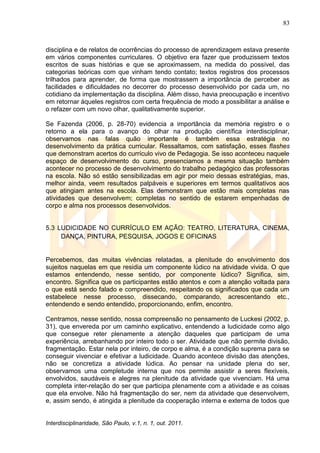 83
Interdisciplinaridade, São Paulo, v.1, n. 1, out. 2011.
disciplina e de relatos de ocorrências do processo de aprendizagem estava presente
em vários componentes curriculares. O objetivo era fazer que produzissem textos
escritos de suas histórias e que se aproximassem, na medida do possível, das
categorias teóricas com que vinham tendo contato; textos registros dos processos
trilhados para aprender, de forma que mostrassem a importância de perceber as
facilidades e dificuldades no decorrer do processo desenvolvido por cada um, no
cotidiano da implementação da disciplina. Além disso, havia preocupação e incentivo
em retornar àqueles registros com certa frequência de modo a possibilitar a análise e
o refazer com um novo olhar, qualitativamente superior.
Se Fazenda (2006, p. 28-70) evidencia a importância da memória registro e o
retorno a ela para o avanço do olhar na produção científica interdisciplinar,
observamos nas falas quão importante é também essa estratégia no
desenvolvimento da prática curricular. Ressaltamos, com satisfação, esses flashes
que demonstram acertos do currículo vivo de Pedagogia. Se isso aconteceu naquele
espaço de desenvolvimento do curso, presenciamos a mesma situação também
acontecer no processo de desenvolvimento do trabalho pedagógico das professoras
na escola. Não só estão sensibilizadas em agir por meio dessas estratégias, mas,
melhor ainda, veem resultados palpáveis e superiores em termos qualitativos aos
que atingiam antes na escola. Elas demonstram que estão mais completas nas
atividades que desenvolvem; completas no sentido de estarem empenhadas de
corpo e alma nos processos desenvolvidos.
5.3 LUDICIDADE NO CURRÍCULO EM AÇÃO: TEATRO, LITERATURA, CINEMA,
DANÇA, PINTURA, PESQUISA, JOGOS E OFICINAS
Percebemos, das muitas vivências relatadas, a plenitude do envolvimento dos
sujeitos naquelas em que residia um componente lúdico na atividade vivida. O que
estamos entendendo, nesse sentido, por componente lúdico? Significa, sim,
encontro. Significa que os participantes estão atentos e com a atenção voltada para
o que está sendo falado e compreendido, respeitando os significados que cada um
estabelece nesse processo, dissecando, comparando, acrescentando etc.,
entendendo e sendo entendido, proporcionando, enfim, encontro.
Centramos, nesse sentido, nossa compreensão no pensamento de Luckesi (2002, p.
31), que envereda por um caminho explicativo, entendendo a ludicidade como algo
que consegue reter plenamente a atenção daqueles que participam de uma
experiência, arrebanhando por inteiro todo o ser. Atividade que não permite divisão,
fragmentação. Estar nela por inteiro, de corpo e alma, é a condição suprema para se
conseguir vivenciar e efetivar a ludicidade. Quando acontece divisão das atenções,
não se concretiza a atividade lúdica. Ao pensar na unidade plena do ser,
observamos uma completude interna que nos permite assistir a seres flexíveis,
envolvidos, saudáveis e alegres na plenitude da atividade que vivenciam. Há uma
completa inter-relação do ser que participa plenamente com a atividade e as coisas
que ela envolve. Não há fragmentação do ser, nem da atividade que desenvolvem,
e, assim sendo, é atingida a plenitude da cooperação interna e externa de todos que
 