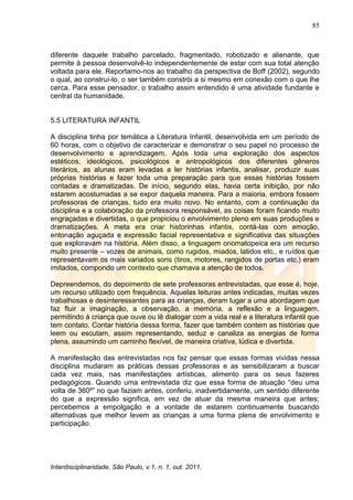 85
Interdisciplinaridade, São Paulo, v.1, n. 1, out. 2011.
diferente daquele trabalho parcelado, fragmentado, robotizado e alienante, que
permite à pessoa desenvolvê-lo independentemente de estar com sua total atenção
voltada para ele. Reportamo-nos ao trabalho da perspectiva de Boff (2002), segundo
o qual, ao construí-lo, o ser também constrói a si mesmo em conexão com o que lhe
cerca. Para esse pensador, o trabalho assim entendido é uma atividade fundante e
central da humanidade.
5.5 LITERATURA INFANTIL
A disciplina tinha por temática a Literatura Infantil, desenvolvida em um período de
60 horas, com o objetivo de caracterizar e demonstrar o seu papel no processo de
desenvolvimento e aprendizagem. Após toda uma exploração dos aspectos
estéticos, ideológicos, psicológicos e antropológicos dos diferentes gêneros
literários, as alunas eram levadas a ler histórias infantis, analisar, produzir suas
próprias histórias e fazer toda uma preparação para que essas histórias fossem
contadas e dramatizadas. De início, segundo elas, havia certa inibição, por não
estarem acostumadas a se expor daquela maneira. Para a maioria, embora fossem
professoras de crianças, tudo era muito novo. No entanto, com a continuação da
disciplina e a colaboração da professora responsável, as coisas foram ficando muito
engraçadas e divertidas, o que propiciou o envolvimento pleno em suas produções e
dramatizações. A meta era criar historinhas infantis, contá-las com emoção,
entonação aguçada e expressão facial representativa e significativa das situações
que exploravam na história. Além disso, a linguagem onomatopeica era um recurso
muito presente – vozes de animais, como rugidos, miados, latidos etc., e ruídos que
representavam os mais variados sons (tiros, motores, rangidos de portas etc.) eram
imitados, compondo um contexto que chamava a atenção de todos.
Depreendemos, do depoimento de sete professoras entrevistadas, que esse é, hoje,
um recurso utilizado com frequência. Aquelas leituras antes indicadas, muitas vezes
trabalhosas e desinteressantes para as crianças, deram lugar a uma abordagem que
faz fluir a imaginação, a observação, a memória, a reflexão e a linguagem,
permitindo à criança que ouve ou lê dialogar com a vida real e a literatura infantil que
tem contato. Contar história dessa forma, fazer que também contem as histórias que
leem ou escutam, assim representando, seduz e canaliza as energias de forma
plena, assumindo um caminho flexível, de maneira criativa, lúdica e divertida.
A manifestação das entrevistadas nos faz pensar que essas formas vividas nessa
disciplina mudaram as práticas dessas professoras e as sensibilizaram a buscar
cada vez mais, nas manifestações artísticas, alimento para os seus fazeres
pedagógicos. Quando uma entrevistada diz que essa forma de atuação ―deu uma
volta de 360º‖ no que faziam antes, conferiu, inadvertidamente, um sentido diferente
do que a expressão significa, em vez de atuar da mesma maneira que antes;
percebemos a empolgação e a vontade de estarem continuamente buscando
alternativas que melhor levem as crianças a uma forma plena de envolvimento e
participação.
 