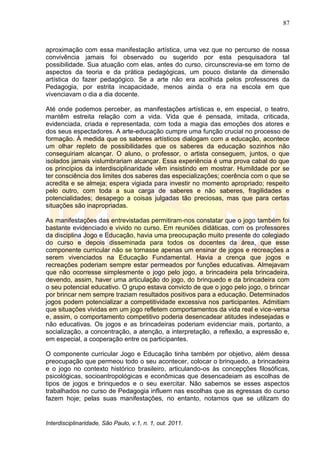 87
Interdisciplinaridade, São Paulo, v.1, n. 1, out. 2011.
aproximação com essa manifestação artística, uma vez que no percurso de nossa
convivência jamais foi observado ou sugerido por esta pesquisadora tal
possibilidade. Sua atuação com elas, antes do curso, circunscrevia-se em torno de
aspectos da teoria e da prática pedagógicas, um pouco distante da dimensão
artística do fazer pedagógico. Se a arte não era acolhida pelos professores da
Pedagogia, por estrita incapacidade, menos ainda o era na escola em que
vivenciavam o dia a dia docente.
Até onde podemos perceber, as manifestações artísticas e, em especial, o teatro,
mantêm estreita relação com a vida. Vida que é pensada, imitada, criticada,
evidenciada, criada e representada, com toda a magia das emoções dos atores e
dos seus espectadores. A arte-educação cumpre uma função crucial no processo de
formação. À medida que os saberes artísticos dialogam com a educação, acontece
um olhar repleto de possibilidades que os saberes da educação sozinhos não
conseguiriam alcançar. O aluno, o professor, o artista conseguem, juntos, o que
isolados jamais vislumbrariam alcançar. Essa experiência é uma prova cabal do que
os princípios da interdisciplinaridade vêm insistindo em mostrar. Humildade por se
ter consciência dos limites dos saberes das especializações; coerência com o que se
acredita e se almeja; espera vigiada para investir no momento apropriado; respeito
pelo outro, com toda a sua carga de saberes e não saberes, fragilidades e
potencialidades; desapego a coisas julgadas tão preciosas, mas que para certas
situações são inapropriadas.
As manifestações das entrevistadas permitiram-nos constatar que o jogo também foi
bastante evidenciado e vivido no curso. Em reuniões didáticas, com os professores
da disciplina Jogo e Educação, havia uma preocupação muito presente do colegiado
do curso e depois disseminada para todos os docentes da área, que esse
componente curricular não se tornasse apenas um ensinar de jogos e recreações a
serem vivenciados na Educação Fundamental. Havia a crença que jogos e
recreações poderiam sempre estar permeados por funções educativas. Almejavam
que não ocorresse simplesmente o jogo pelo jogo, a brincadeira pela brincadeira,
devendo, assim, haver uma articulação do jogo, do brinquedo e da brincadeira com
o seu potencial educativo. O grupo estava convicto de que o jogo pelo jogo, o brincar
por brincar nem sempre traziam resultados positivos para a educação. Determinados
jogos podem potencializar a competitividade excessiva nos participantes. Admitiam
que situações vividas em um jogo refletem comportamentos da vida real e vice-versa
e, assim, o comportamento competitivo poderia desencadear atitudes indesejadas e
não educativas. Os jogos e as brincadeiras poderiam evidenciar mais, portanto, a
socialização, a concentração, a atenção, a interpretação, a reflexão, a expressão e,
em especial, a cooperação entre os participantes.
O componente curricular Jogo e Educação tinha também por objetivo, além dessa
preocupação que permeou todo o seu acontecer, colocar o brinquedo, a brincadeira
e o jogo no contexto histórico brasileiro, articulando-os às concepções filosóficas,
psicológicas, socioantropológicas e econômicas que desencadeiam as escolhas de
tipos de jogos e brinquedos e o seu exercitar. Não sabemos se esses aspectos
trabalhados no curso de Pedagogia influem nas escolhas que as egressas do curso
fazem hoje; pelas suas manifestações, no entanto, notamos que se utilizam do
 