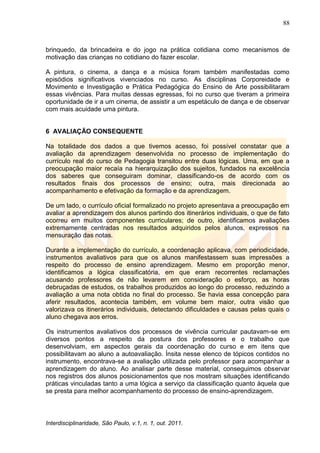 88
Interdisciplinaridade, São Paulo, v.1, n. 1, out. 2011.
brinquedo, da brincadeira e do jogo na prática cotidiana como mecanismos de
motivação das crianças no cotidiano do fazer escolar.
A pintura, o cinema, a dança e a música foram também manifestadas como
episódios significativos vivenciados no curso. As disciplinas Corporeidade e
Movimento e Investigação e Prática Pedagógica do Ensino de Arte possibilitaram
essas vivências. Para muitas dessas egressas, foi no curso que tiveram a primeira
oportunidade de ir a um cinema, de assistir a um espetáculo de dança e de observar
com mais acuidade uma pintura.
6 AVALIAÇÃO CONSEQUENTE
Na totalidade dos dados a que tivemos acesso, foi possível constatar que a
avaliação da aprendizagem desenvolvida no processo de implementação do
currículo real do curso de Pedagogia transitou entre duas lógicas. Uma, em que a
preocupação maior recaía na hierarquização dos sujeitos, fundados na excelência
dos saberes que conseguiram dominar, classificando-os de acordo com os
resultados finais dos processos de ensino; outra, mais direcionada ao
acompanhamento e efetivação da formação e da aprendizagem.
De um lado, o currículo oficial formalizado no projeto apresentava a preocupação em
avaliar a aprendizagem dos alunos partindo dos itinerários individuais, o que de fato
ocorreu em muitos componentes curriculares; de outro, identificamos avaliações
extremamente centradas nos resultados adquiridos pelos alunos, expressos na
mensuração das notas.
Durante a implementação do currículo, a coordenação aplicava, com periodicidade,
instrumentos avaliativos para que os alunos manifestassem suas impressões a
respeito do processo de ensino aprendizagem. Mesmo em proporção menor,
identificamos a lógica classificatória, em que eram recorrentes reclamações
acusando professores de não levarem em consideração o esforço, as horas
debruçadas de estudos, os trabalhos produzidos ao longo do processo, reduzindo a
avaliação a uma nota obtida no final do processo. Se havia essa concepção para
aferir resultados, acontecia também, em volume bem maior, outra visão que
valorizava os itinerários individuais, detectando dificuldades e causas pelas quais o
aluno chegava aos erros.
Os instrumentos avaliativos dos processos de vivência curricular pautavam-se em
diversos pontos a respeito da postura dos professores e o trabalho que
desenvolviam, em aspectos gerais da coordenação do curso e em itens que
possibilitavam ao aluno a autoavaliação. Ínsita nesse elenco de tópicos contidos no
instrumento, encontrava-se a avaliação utilizada pelo professor para acompanhar a
aprendizagem do aluno. Ao analisar parte desse material, conseguimos observar
nos registros dos alunos posicionamentos que nos mostram situações identificando
práticas vinculadas tanto a uma lógica a serviço da classificação quanto àquela que
se presta para melhor acompanhamento do processo de ensino-aprendizagem.
 