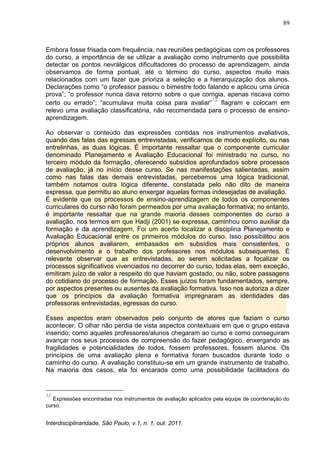 89
Interdisciplinaridade, São Paulo, v.1, n. 1, out. 2011.
Embora fosse frisada com frequência, nas reuniões pedagógicas com os professores
do curso, a importância de se utilizar a avaliação como instrumento que possibilita
detectar os pontos nevrálgicos dificultadores do processo de aprendizagem, ainda
observamos de forma pontual, até o término do curso, aspectos muito mais
relacionados com um fazer que prioriza a seleção e a hierarquização dos alunos.
Declarações como ―o professor passou o bimestre todo falando e aplicou uma única
prova‖; ―o professor nunca dava retorno sobre o que corrigia, apenas riscava como
certo ou errado‖; ―acumulava muita coisa para avaliar‖
12
flagram e colocam em
relevo uma avaliação classificatória, não recomendada para o processo de ensino-
aprendizagem.
Ao observar o conteúdo das expressões contidas nos instrumentos avaliativos,
quando das falas das egressas entrevistadas, verificamos de modo explícito, ou nas
entrelinhas, as duas lógicas. É importante ressaltar que o componente curricular
denominado Planejamento e Avaliação Educacional foi ministrado no curso, no
terceiro módulo da formação, oferecendo subsídios aprofundados sobre processos
de avaliação, já no início desse curso. Se nas manifestações salientadas, assim
como nas falas das demais entrevistadas, percebemos uma lógica tradicional,
também notamos outra lógica diferente, constatada pelo não dito de maneira
expressa, que permitiu ao aluno enxergar aquelas formas indesejadas de avaliação.
É evidente que os processos de ensino-aprendizagem de todos os componentes
curriculares do curso não foram permeados por uma avaliação formativa; no entanto,
é importante ressaltar que na grande maioria desses componentes do curso a
avaliação, nos termos em que Hadji (2001) se expressa, caminhou como auxiliar da
formação e da aprendizagem. Foi um acerto localizar a disciplina Planejamento e
Avaliação Educacional entre os primeiros módulos do curso. Isso possibilitou aos
próprios alunos avaliarem, embasados em subsídios mais consistentes, o
desenvolvimento e o trabalho dos professores nos módulos subsequentes. É
relevante observar que as entrevistadas, ao serem solicitadas a focalizar os
processos significativos vivenciados no decorrer do curso, todas elas, sem exceção,
emitiram juízo de valor a respeito do que haviam gostado, ou não, sobre passagens
do cotidiano do processo de formação. Esses juízos foram fundamentados, sempre,
por aspectos presentes ou ausentes da avaliação formativa. Isso nos autoriza a dizer
que os princípios da avaliação formativa impregnaram as identidades das
professoras entrevistadas, egressas do curso.
Esses aspectos eram observados pelo conjunto de atores que faziam o curso
acontecer. O olhar não perdia de vista aspectos contextuais em que o grupo estava
inserido; como aqueles professores/alunos chegaram ao curso e como conseguiram
avançar nos seus processos de compreensão do fazer pedagógico, enxergando as
fragilidades e potencialidades de todos, fossem professores, fossem alunos. Os
princípios de uma avaliação plena e formativa foram buscados durante todo o
caminho do curso. A avaliação constituiu-se em um grande instrumento de trabalho.
Na maioria dos casos, ela foi encarada como uma possibilidade facilitadora do
12
Expressões encontradas nos instrumentos de avaliação aplicados pela equipe de coordenação do
curso.
 