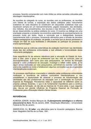90
Interdisciplinaridade, São Paulo, v.1, n. 1, out. 2011.
processo, fazendo compreender com mais nitidez as várias camadas colocadas pela
abordagem interdisciplinar.
As reuniões do colegiado do curso, as reuniões com os professores, as reuniões
com líderes de turmas, a exposição dos dados coletados pelos instrumentos
avaliativos de cada disciplina se constituíam em discussões avaliativas ricas que
resultavam sempre em um reencaminhamento, julgado necessário, das atividades,
dos métodos, dos procedimentos, dos recursos e das técnicas, enfim, dos modos-
de-ser desenvolvidos na prática cotidiana do curso. O incentivo ao diálogo era uma
orientação presente e constante nos encontros sistemáticos de acompanhamento do
processo vivido por todos. Havia a convicção que a dialogicidade favorecia
coerentemente todo o processo, fornecendo elementos para a tomada de decisões
didático-pedagógicas do professor, da gestão, e se fazia que os alunos perdessem a
inibição em falar de suas facilidades e dificuldades ao participar do processo de
ensino-aprendizagem.
Entendemos que as vivências sistemáticas de avaliação imprimiram nas identidades
atuais das dez professoras entrevistadas a real utilidade e funcionalidade desse
instrumento pedagógico.
Essa experiência foi de extrema relevância para a educação do Estado do Acre,
para a Ufac, para o grupo de professores que deu vida ao currículo, para os
alunos/professores, bem como para esta pesquisadora, em termos de formação
pessoal e como profissional da educação. Investigar e refletir sobre ações, já há
algum tempo realizadas por esta pesquisadora, permitiram-na exercitar outro olhar
acerca da experiência vivida e fortaleceram algumas convicções que as proposições
interdisciplinares evidenciam.
Os processos significativos vivenciados e relatados pelas professoras entrevistadas
mostraram a ocorrência de práticas curriculares interdisciplinares e nos
possibilitaram a oportunidade de observar o processo de transformação das
identidades das dez profissionais da educação com a contribuição do Currículo
Especial de Pedagogia. Percebemos nelas a capacidade de refletirem sobre as
próprias práticas docentes, o que é de fundamental importância para a contínua
caminhada de formação. Já não são as mesmas de 13 anos atrás, o que, segundo
elas, deu-se por grande influência do Programa Especial de Formação de
Professores para a Educação Infantil e Séries Iniciais.
REFERÊNCIAS
ALMEIDA JÚNIOR, Arnóbio Marques de. O planejamento estratégico e a reforma
educacional no Acre. Rio de Janeiro, 2006. Dissertação (Mestrado) – Universidade
Federal do Rio de Janeiro.
ANDER-EGG, Ez. El taller: una alternativa para la inovación pedagógica. Buenos
Aires: Magistério Del Rio de La Plata, 1991.
 