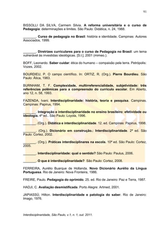 91
Interdisciplinaridade, São Paulo, v.1, n. 1, out. 2011.
BISSOLLI DA SILVA, Carmem Silvia. A reforma universitária e o curso de
Pedagogia: determinações e limites. São Paulo: Didática, n. 24, 1988.
_______. Curso de pedagogia no Brasil: história e identidade. Campinas: Autores
Associados, 1999.
_______. Diretrizes curriculares para o curso de Pedagogia no Brasil: um tema
vulnerável às investidas ideológicas. [S.l.], 2001 (mimeo.).
BOFF, Leonardo. Saber cuidar: ética do humano – compaixão pela terra. Petrópolis:
Vozes, 2002.
BOURDIEU, P. O campo científico. In: ORTIZ, R. (Org.). Pierre Bourdieu. São
Paulo: Ática, 1983.
BURNHAM, T. F. Complexidade, multirreferencialidade, subjetividade: três
referências polêmicas para a compreensão do currículo escolar. Em Aberto,
ano 12, n. 58, 1993.
FAZENDA, Ivani. Interdisciplinaridade: história, teoria e pesquisa. Campinas.
Campinas: Papirus, 1994.
_______. Integração e interdisciplinaridade no ensino brasileiro: efetividade ou
ideologia. 4ª ed.. São Paulo: Loyola, 1996.
_______. (Org.). Didática e interdisciplinaridade. 12. ed. Campinas: Papirus, 1998.
_______. (Org.). Dicionário em construção.: Interdisciplinaridade. 2ª ed. São
Paulo: Cortez, 2002.
_______. (Org.). Práticas interdisciplinares na escola. 10ª ed. São Paulo: Cortez,
2005.
_______. Interdisciplinaridade: qual o sentido? São Paulo: Paulus, 2006.
_______. O que é interdisciplinaridade? São Paulo: Cortez, 2008.
FERREIRA, Aurélio Buarque de Hollanda. Novo Dicionário Aurélio da Língua
Portuguesa. Rio de Janeiro: Nova Fronteira, 1986.
FREIRE, Paulo. Pedagogia do oprimido. 25. ed. Rio de Janeiro: Paz e Terra, 1987.
HADJI, C. Avaliação desmistificada. Porto Alegre: Artmed, 2001.
JAPIASSÚ, Hilton. Interdisciplinaridade e patologia do saber. Rio de Janeiro:
Imago, 1976.
 