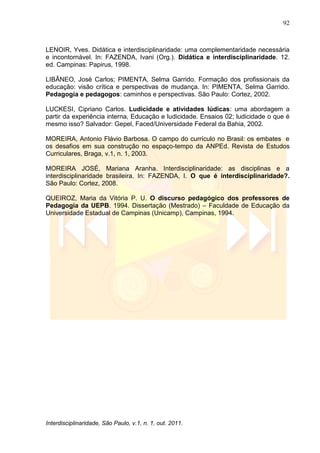 92
Interdisciplinaridade, São Paulo, v.1, n. 1, out. 2011.
LENOIR, Yves. Didática e interdisciplinaridade: uma complementaridade necessária
e incontornável. In: FAZENDA, Ivani (Org.). Didática e interdisciplinaridade. 12.
ed. Campinas: Papirus, 1998.
LIBÂNEO, José Carlos; PIMENTA, Selma Garrido. Formação dos profissionais da
educação: visão crítica e perspectivas de mudança. In: PIMENTA, Selma Garrido.
Pedagogia e pedagogos: caminhos e perspectivas. São Paulo: Cortez, 2002.
LUCKESI, Cipriano Carlos. Ludicidade e atividades lúdicas: uma abordagem a
partir da experiência interna, Educação e ludicidade. Ensaios 02; ludicidade o que é
mesmo isso? Salvador: Gepel, Faced/Universidade Federal da Bahia, 2002.
MOREIRA, Antonio Flávio Barbosa. O campo do currículo no Brasil: os embates e
os desafios em sua construção no espaço-tempo da ANPEd. Revista de Estudos
Curriculares, Braga, v.1, n. 1, 2003.
MOREIRA JOSÉ, Mariana Aranha. Interdisciplinaridade: as disciplinas e a
interdisciplinaridade brasileira. In: FAZENDA, I. O que é interdisciplinaridade?.
São Paulo: Cortez, 2008.
QUEIROZ, Maria da Vitória P. U. O discurso pedagógico dos professores de
Pedagogia da UEPB. 1994. Dissertação (Mestrado) – Faculdade de Educação da
Universidade Estadual de Campinas (Unicamp), Campinas, 1994.
 