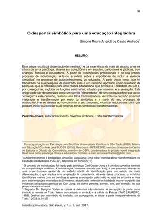 93
Interdisciplinaridade, São Paulo, v.1, n. 1, out. 2011.
O despertar simbólico para uma educação integradora
Simone Moura Andrioli de Castro Andrade
1
RESUMO
Este artigo resulta da dissertação de mestrado2
e da experiência de mais de dezoito anos na
clínica de uma psicóloga, atuante em consultório e em escolas, particulares e públicas, com
crianças, famílias e educadores. A partir de experiências profissionais e do seu próprio
processo de individuação3
a levou a refletir sobre a importância de incluir a vivência
simbólica4
no processo de autoconhecimento do educador. A partir deste tema, que foi
trabalhado na sua pesquisa de mestrado, este é um caminho apontado como resultado da
pesquisa, que a mobilizou para uma prática educacional que envolve a Totalidade do Ser e,
por conseguinte, engloba as funções sentimento, intuição, pensamento e a sensação. Este
artigo pode ser denominado como um convite ―despertador‖ de uma pesquisadora que ao se
―entregar‖ a este caminho, realizou uma trilha transformadora. Acredita no caminho vivencial
integrador e transformador por meio do simbólico e a partir do seu processo de
autoconhecimento, deseja ao compartilhar o seu processo, mobilizar educadores para que
possam iniciar ou reiniciar suas próprias trilhas simbólicas transformadoras.
Palavras-chave: Autoconhecimento. Vivência simbólica. Trilha transformadora.
1
Possui graduação em Psicologia pela Pontifícia Universidade Católica de São Paulo (1990). Mestre
em Educação/ Currículo pela PUC-SP (2010). Membro do INTERESPE; membro da equipe do Centro
de Estudos e Difusão da Consciência; membro do GEPI, coordenadora do projeto social Integração
Real. Atua como psicóloga clínica e educadora. Contato: e-mail: simoneandrades@globo.com
2
Autoconhecimento e pedagogia simbólica Junguiana: uma trilha interdisciplinar transformadora na
Educação (realizada na PUC-SP, defendida em 15/09/2010).
3
O conceito de individuação foi criado pelo psicólogo Carl Gustav Jung e é um dos conceitos centrais
da sua psicologia analítica. A individuação, conforme descrita por Jung, é um processo através do
qual o ser humano evolui de um estado infantil de identificação para um estado de maior
diferenciação, o que implica uma ampliação da consciência. Através desse processo, o indivíduo
identifica-se menos com as condutas e valores encorajados pelo meio no qual se encontra e mais
com as orientações emanadas do Si-mesmo, a totalidade (entenda-se totalidade como o conjunto das
instâncias psíquicas sugeridas por Carl Jung, tais como persona, sombra, self, por exemplo) de sua
personalidade individual.
4
Segundo Dr. Byington ―todas as coisas e vivências são símbolos. A percepção da parte como
símbolo a remete ao Todo. Assim conceituado o símbolo é a célula da Psique (SAIZ LAUREIRO,
1989). Ensinar por intermédio do símbolo, por conseguinte, é situar a parte inseparavelmente do
Todo.‖ (2003, p.34-35)
 