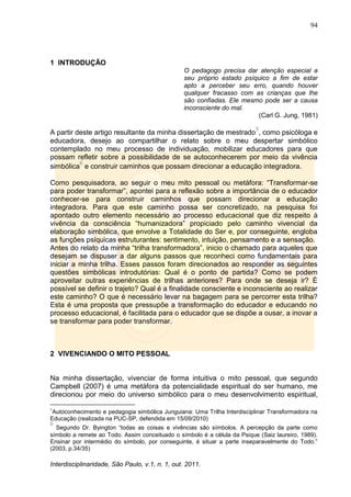 94
Interdisciplinaridade, São Paulo, v.1, n. 1, out. 2011.
1 INTRODUÇÃO
O pedagogo precisa dar atenção especial a
seu próprio estado psíquico a fim de estar
apto a perceber seu erro, quando houver
qualquer fracasso com as crianças que lhe
são confiadas. Ele mesmo pode ser a causa
inconsciente do mal.
(Carl G. Jung, 1981)
A partir deste artigo resultante da minha dissertação de mestrado
5
, como psicóloga e
educadora, desejo ao compartilhar o relato sobre o meu despertar simbólico
contemplado no meu processo de individuação, mobilizar educadores para que
possam refletir sobre a possibilidade de se autoconhecerem por meio da vivência
simbólica
6
e construir caminhos que possam direcionar a educação integradora.
Como pesquisadora, ao seguir o meu mito pessoal ou metáfora: ―Transformar-se
para poder transformar‖, apontei para a reflexão sobre a importância de o educador
conhecer-se para construir caminhos que possam direcionar a educação
integradora. Para que este caminho possa ser concretizado, na pesquisa foi
apontado outro elemento necessário ao processo educacional que diz respeito à
vivência da consciência ―humanizadora‖ propiciado pelo caminho vivencial da
elaboração simbólica, que envolve a Totalidade do Ser e, por conseguinte, engloba
as funções psíquicas estruturantes: sentimento, intuição, pensamento e a sensação.
Antes do relato da minha ―trilha transformadora‖, inicio o chamado para aqueles que
desejam se dispuser a dar alguns passos que reconheci como fundamentais para
iniciar a minha trilha. Esses passos foram direcionados ao responder as seguintes
questões simbólicas introdutórias: Qual é o ponto de partida? Como se podem
aproveitar outras experiências de trilhas anteriores? Para onde se deseja ir? É
possível se definir o trajeto? Qual é a finalidade consciente e inconsciente ao realizar
este caminho? O que é necessário levar na bagagem para se percorrer esta trilha?
Esta é uma proposta que pressupõe a transformação do educador e educando no
processo educacional, é facilitada para o educador que se dispõe a ousar, a inovar a
se transformar para poder transformar.
2 VIVENCIANDO O MITO PESSOAL
Na minha dissertação, vivenciar de forma intuitiva o mito pessoal, que segundo
Campbell (2007) é uma metáfora da potencialidade espiritual do ser humano, me
direcionou por meio do universo simbólico para o meu desenvolvimento espiritual,
5
Autoconhecimento e pedagogia simbólica Junguiana: Uma Trilha Interdisciplinar Transformadora na
Educação (realizada na PUC-SP, defendida em 15/09/2010)
6
Segundo Dr. Byington ―todas as coisas e vivências são símbolos. A percepção da parte como
símbolo a remete ao Todo. Assim conceituado o símbolo é a célula da Psique (Saiz laureiro, 1989).
Ensinar por intermédio do símbolo, por conseguinte, é situar a parte inseparavelmente do Todo.‖
(2003, p.34/35)
 