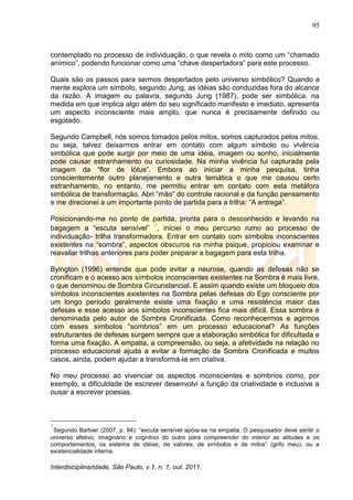 95
Interdisciplinaridade, São Paulo, v.1, n. 1, out. 2011.
contemplado no processo de individuação, o que revela o mito como um ―chamado
anímico‖, podendo funcionar como uma ―chave despertadora‖ para este processo.
Quais são os passos para sermos despertados pelo universo simbólico? Quando a
mente explora um símbolo, segundo Jung, as idéias são conduzidas fora do alcance
da razão. A imagem ou palavra, segundo Jung (1987), pode ser simbólica, na
medida em que implica algo além do seu significado manifesto e imediato, apresenta
um aspecto inconsciente mais amplo, que nunca é precisamente definido ou
esgotado.
Segundo Campbell, nós somos tomados pelos mitos, somos capturados pelos mitos,
ou seja, talvez deixarmos entrar em contato com algum símbolo ou vivência
simbólica que pode surgir por meio de uma idéia, imagem ou sonho, inicialmente
pode causar estranhamento ou curiosidade. Na minha vivência fui capturada pela
imagem da ―flor de lótus‖. Embora ao iniciar a minha pesquisa, tinha
conscientemente outro planejamento e outra temática o que me causou certo
estranhamento, no entanto, me permitiu entrar em contato com esta metáfora
simbólica de transformação. Abri ―mão‖ do controle racional e da função pensamento
e me direcionei a um importante ponto de partida para a trilha: ―A entrega‖.
Posicionando-me no ponto de partida, pronta para o desconhecido e levando na
bagagem a ―escuta sensível‖
7
, iniciei o meu percurso rumo ao processo de
individuação- trilha transformadora. Entrar em contato com símbolos inconscientes
existentes na ―sombra‖, aspectos obscuros na minha psique, propiciou examinar e
reavaliar trilhas anteriores para poder preparar a bagagem para esta trilha.
Byington (1996) entende que pode evitar a neurose, quando as defesas não se
cronificam e o acesso aos símbolos inconscientes existentes na Sombra é mais livre,
o que denominou de Sombra Circunstancial. E assim quando existe um bloqueio dos
símbolos inconscientes existentes na Sombra pelas defesas do Ego consciente por
um longo período geralmente existe uma fixação e uma resistência maior das
defesas e esse acesso aos símbolos inconscientes fica mais difícil. Essa sombra é
denominada pelo autor de Sombra Cronificada. Como reconhecermos e agirmos
com esses símbolos ―sombrios‖ em um processo educacional? As funções
estruturantes de defesas surgem sempre que a elaboração simbólica for dificultada e
forma uma fixação. A empatia, a compreensão, ou seja, a afetividade na relação no
processo educacional ajuda a evitar a formação da Sombra Cronificada e muitos
casos, ainda, podem ajudar a transformá-la em criativa.
No meu processo ao vivenciar os aspectos inconscientes e sombrios como, por
exemplo, a dificuldade de escrever desenvolvi a função da criatividade e inclusive a
ousar a escrever poesias.
7
Segundo Barbier (2007, p. 94): ―escuta sensível apóia-se na empatia. O pesquisador deve sentir o
universo afetivo, imaginário e cognitivo do outro para compreender do interior as atitudes e os
comportamentos, os sistema de idéias, de valores, de símbolos e de mitos‖ (grifo meu), ou a
existencialidade interna.
 