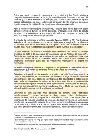 97
Interdisciplinaridade, São Paulo, v.1, n. 1, out. 2011.
Entrar em contato com o mito me encorajou a construir a trilha. O mito ajudou a
reagir diante de certas crises de decepção maravilhamento, fracasso ou sucesso. O
mito me ajudou a me reconhecer no meu processo. Como podemos observar a partir
dessas colocações, os mitos podem nos aproximar de nós mesmos, do nosso
próprio processo de inviduação, de crescimento, de desenvolvimento.
Após a identificação de alguns sinalizadores, e alguns itens para a bagagem deste
percurso simbólico durante a minha pesquisa, sintonizados por meio da escuta
sensível, pude reconhecer a importância de incluir na bagagem a pedagogia
simbólica Junguiana e a interdisciplinaridade.
O método da pedagogia simbólica, segundo Byington (2003, p. 15): ―centrado na
vivência e não na abstração, e que evoca diariamente a imaginação de alunos e
educadores para reunir o objetivo e o subjetivo dentro da dimensão simbólica
ativada pelas mais variadas técnicas expressivas para vivenciar o aprendizado‖.
No meu processo, frente a uma realidade posta, a vontade que nasceu do coração
precisava da ação e de mãos para ser construída. Era um ―pedido‖ do meu self
8
.
Percebia, aos poucos, que as questões apresentadas me conduziam para uma
direção em busca da minha totalidade. Assim, para iniciar a trilha simbólica é
importante reconhecer quais são as verdadeiras mobilizações e origens do
movimento.
Na minha trilha pude reconhecer a importância de perceber e desenvolver outras
capacitações que vieram da dimensão afetiva e da função do sentimento.
Reconheci a importância de vivenciar o arquétipo de Alteridade que propicia a
dialética do processo da mutualidade, do Encontro e rege a diferenciação da
Consciência e, por isso, possibilita a integração das polaridades e sabedoria do
viver. Inclui os arquétipos da anima
9
e do animus que lideram o processo de
individuação na segunda metade da vida e possibilitam a capacidade de empatia,
uma vez que equacionam melhor a relação do Ego – Outro no que propicia a
interação criativa entre o padrão matriarcal e o patriarcal.
Confrontar-se com aspectos mais obscuros da sombra como ―potenciais
transformadores‖
10
, podem emergir ao longo dessa trilha interdisciplinar.
Metaforicamente, aqui pode aparecer o mito pessoal, bem como, evidenciado a
importância da vivência simbólica no processo de desenvolvimento. A vontade de
transformar e a integração psíquica do princípio feminino possibilitaram a expansão
da sensibilidade e afetividade o que se opõe a uma atitude autoritária e machista
que ainda prevalece em muitas situações e contextos, inclusive no educacional.
8
Self ou si mesmo, Jung considera como principal dos arquétipos ou arquétipo central e a soma dos
processos inconscientes e conscientes.
9
São termos introduzidos por Jung que representam a complementaridade no psiquismo masculino
(anima) e no feminino (animus).
10
Simbolicamente compreendido como talentos ou potencialidades desconhecidas.
 