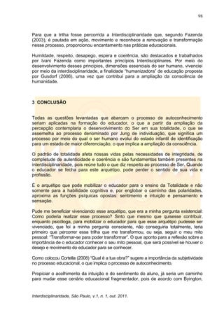 98
Interdisciplinaridade, São Paulo, v.1, n. 1, out. 2011.
Para que a trilha fosse percorrida a Interdisciplinaridade que, segundo Fazenda
(2003), é pautada em ação, movimento e reconhece a renovação e transformação
nesse processo, proporcionou encantamento nas práticas educacionais.
Humildade, respeito, desapego, espera e coerência, são destacados e trabalhados
por Ivani Fazenda como importantes princípios Interdisciplinares. Por meio do
desenvolvimento desses princípios, dimensões essenciais do ser humano, vivenciei
por meio da interdisciplinaridade, a finalidade ―humanizadora‖ de educação proposta
por Gusdorf (2006), uma vez que contribui para a ampliação da consciência de
humanidade.
3 CONCLUSÃO
Todas as questões levantadas que abarcam o processo de autoconhecimento
seriam aplicadas na formação do educador, o que a partir da ampliação da
percepção contemplaria o desenvolvimento do Ser em sua totalidade, o que se
assemelha ao processo denominado por Jung de individuação, que significa um
processo por meio do qual o ser humano evolui do estado infantil de identificação
para um estado de maior diferenciação, o que implica a ampliação da consciência.
O padrão de totalidade afeta nossas vidas pelas necessidades de integridade, de
completude de autenticidade e coerência e são fundamentos também presentes na
interdisciplinaridade, pois reúne tudo o que diz respeito ao processo de Ser. Quando
o educador se fecha para este arquétipo, pode perder o sentido de sua vida e
profissão.
É o arquétipo que pode mobilizar o educador para o ensino da Totalidade e não
somente para a habilidade cognitiva e, por englobar o caminho das polaridades,
aproxima as funções psíquicas opostas: sentimento e intuição e pensamento e
sensação.
Pude me beneficiar vivenciando esse arquétipo, que era a minha pergunta existencial:
Como poderia realizar esse processo? Sinto que mesmo que quisesse contribuir,
enquanto psicóloga, para mobilizar o educador para que esse arquétipo pudesse ser
vivenciado, que foi a minha pergunta consciente, não conseguiria totalmente, teria
primeiro que percorrer essa trilha que me transformou, ou seja, seguir o meu mito
pessoal: ―Transformar-se para poder transformar‖. O que aponto para a reflexão sobre a
importância de o educador conhecer o seu mito pessoal, que será possível se houver o
desejo e movimento do educador para se conhecer.
Como colocou Cortella (2008) ―Qual é a tua obra?‖ sugere a importância da subjetividade
no processo educacional, o que implica o processo de autoconhecimento.
Propiciar o acolhimento da intuição e do sentimento do aluno, já seria um caminho
para mudar esse cenário educacional fragmentador, pois de acordo com Byington,
 