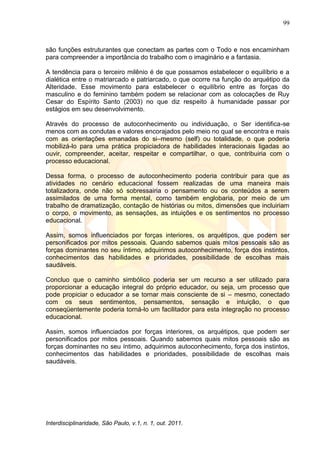 99
Interdisciplinaridade, São Paulo, v.1, n. 1, out. 2011.
são funções estruturantes que conectam as partes com o Todo e nos encaminham
para compreender a importância do trabalho com o imaginário e a fantasia.
A tendência para o terceiro milênio é de que possamos estabelecer o equilíbrio e a
dialética entre o matriarcado e patriarcado, o que ocorre na função do arquétipo da
Alteridade. Esse movimento para estabelecer o equilíbrio entre as forças do
masculino e do feminino também podem se relacionar com as colocações de Ruy
Cesar do Espírito Santo (2003) no que diz respeito à humanidade passar por
estágios em seu desenvolvimento.
Através do processo de autoconhecimento ou individuação, o Ser identifica-se
menos com as condutas e valores encorajados pelo meio no qual se encontra e mais
com as orientações emanadas do si–mesmo (self) ou totalidade, o que poderia
mobilizá-lo para uma prática propiciadora de habilidades interacionais ligadas ao
ouvir, compreender, aceitar, respeitar e compartilhar, o que, contribuiria com o
processo educacional.
Dessa forma, o processo de autoconhecimento poderia contribuir para que as
atividades no cenário educacional fossem realizadas de uma maneira mais
totalizadora, onde não só sobressairia o pensamento ou os conteúdos a serem
assimilados de uma forma mental, como também englobaria, por meio de um
trabalho de dramatização, contação de histórias ou mitos, dimensões que incluiriam
o corpo, o movimento, as sensações, as intuições e os sentimentos no processo
educacional.
Assim, somos influenciados por forças interiores, os arquétipos, que podem ser
personificados por mitos pessoais. Quando sabemos quais mitos pessoais são as
forças dominantes no seu íntimo, adquirimos autoconhecimento, força dos instintos,
conhecimentos das habilidades e prioridades, possibilidade de escolhas mais
saudáveis.
Concluo que o caminho simbólico poderia ser um recurso a ser utilizado para
proporcionar a educação integral do próprio educador, ou seja, um processo que
pode propiciar o educador a se tornar mais consciente de si – mesmo, conectado
com os seus sentimentos, pensamentos, sensação e intuição, o que
conseqüentemente poderia torná-lo um facilitador para esta integração no processo
educacional.
Assim, somos influenciados por forças interiores, os arquétipos, que podem ser
personificados por mitos pessoais. Quando sabemos quais mitos pessoais são as
forças dominantes no seu íntimo, adquirimos autoconhecimento, força dos instintos,
conhecimentos das habilidades e prioridades, possibilidade de escolhas mais
saudáveis.
 