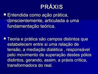 PRÁXISPRÁXIS
 Entendida como ação prática,Entendida como ação prática,
conscientemente, articulada a umaconscientemente, articulada a uma
fundamentação teórica.fundamentação teórica.
 Teoria e prática são campos distintos queTeoria e prática são campos distintos que
estabelecem entre si uma relação deestabelecem entre si uma relação de
tensão, a mediação dialética , responsáveltensão, a mediação dialética , responsável
pelo movimento de superação destes pólospelo movimento de superação destes pólos
distintos, gerando, assim, a práxis crítica,distintos, gerando, assim, a práxis crítica,
transformadora do real.transformadora do real.
 