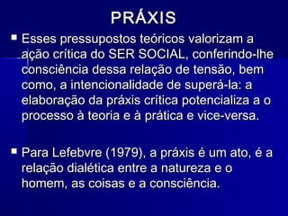 PRÁXISPRÁXIS
 Esses pressupostos teóricos valorizam aEsses pressupostos teóricos valorizam a
ação crítica do SER SOCIAL, conferindo-lheação crítica do SER SOCIAL, conferindo-lhe
consciência dessa relação de tensão, bemconsciência dessa relação de tensão, bem
como, a intencionalidade de superá-la: acomo, a intencionalidade de superá-la: a
elaboração da práxis crítica potencializa a oelaboração da práxis crítica potencializa a o
processo à teoria e à prática e vice-versa.processo à teoria e à prática e vice-versa.
 Para Lefebvre (1979), a práxis é um ato, é aPara Lefebvre (1979), a práxis é um ato, é a
relação dialética entre a natureza e orelação dialética entre a natureza e o
homem, as coisas e a consciência.homem, as coisas e a consciência.
 