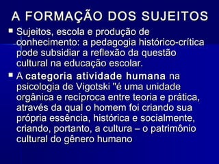 A FORMAÇÃO DOS SUJEITOSA FORMAÇÃO DOS SUJEITOS
 Sujeitos, escola e produção deSujeitos, escola e produção de
conhecimento: a pedagogia histórico-críticaconhecimento: a pedagogia histórico-crítica
pode subsidiar a reflexão da questãopode subsidiar a reflexão da questão
cultural na educação escolar.cultural na educação escolar.
 AA categoria atividade humanacategoria atividade humana nana
psicologia de Vigotski "é uma unidadepsicologia de Vigotski "é uma unidade
orgânica e recíproca entre teoria e prática,orgânica e recíproca entre teoria e prática,
através da qual o homem foi criando suaatravés da qual o homem foi criando sua
própria essência, histórica e socialmente,própria essência, histórica e socialmente,
criando, portanto, a cultura – o patrimôniocriando, portanto, a cultura – o patrimônio
cultural do gênero humanocultural do gênero humano
 