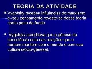 TEORIA DA ATIVIDADETEORIA DA ATIVIDADE
 Vygotsky recebeu influências do marxismoVygotsky recebeu influências do marxismo
e seu pensamento reveste-se dessa teoriae seu pensamento reveste-se dessa teoria
como pano de fundo.como pano de fundo.
 Vygotsky acreditava que a gênese daVygotsky acreditava que a gênese da
consciência está nas relações que oconsciência está nas relações que o
homem mantêm com o mundo e com suahomem mantêm com o mundo e com sua
cultura (sócio-gênese).cultura (sócio-gênese).
 