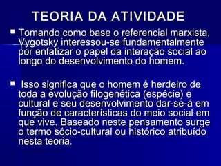 TEORIA DA ATIVIDADETEORIA DA ATIVIDADE
 Tomando como base o referencial marxista,Tomando como base o referencial marxista,
Vygotsky interessou-se fundamentalmenteVygotsky interessou-se fundamentalmente
por enfatizar o papel da interação social aopor enfatizar o papel da interação social ao
longo do desenvolvimento do homem.longo do desenvolvimento do homem.
 Isso significa que o homem é herdeiro deIsso significa que o homem é herdeiro de
toda a evolução filogenética (espécie) etoda a evolução filogenética (espécie) e
cultural e seu desenvolvimento dar-se-á emcultural e seu desenvolvimento dar-se-á em
função de características do meio social emfunção de características do meio social em
que vive. Baseado neste pensamento surgeque vive. Baseado neste pensamento surge
o termo sócio-cultural ou histórico atribuídoo termo sócio-cultural ou histórico atribuído
nesta teorianesta teoria..
 